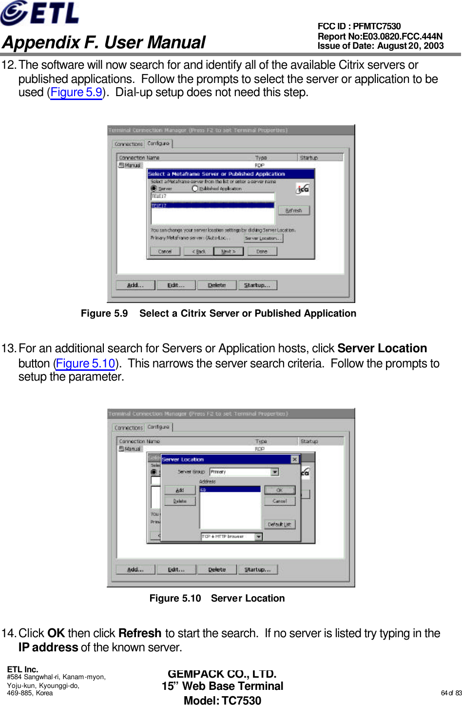   Appendix F. User Manual ETL Inc. #584 Sangwhal-ri, Kanam-myon, Yoju-kun, Kyounggi-do, 469-885, Korea                                                                                                                                                                                                  64 of  83 FCC ID : PFMTC7530 Report No:E03.0820.FCC.444N  Issue of Date: August 20, 2003 GEMPACK CO., LTD. 15” Web Base Terminal Model: TC7530 12. The software will now search for and identify all of the available Citrix servers or published applications.  Follow the prompts to select the server or application to be used (Figure 5.9).  Dial-up setup does not need this step.  Figure 5.9 Select a Citrix Server or Published Application 13. For an additional search for Servers or Application hosts, click Server Location button (Figure 5.10).  This narrows the server search criteria.  Follow the prompts to setup the parameter.  Figure 5.10 Server Location 14. Click OK then click Refresh to start the search.  If no server is listed try typing in the IP address of the known server. 