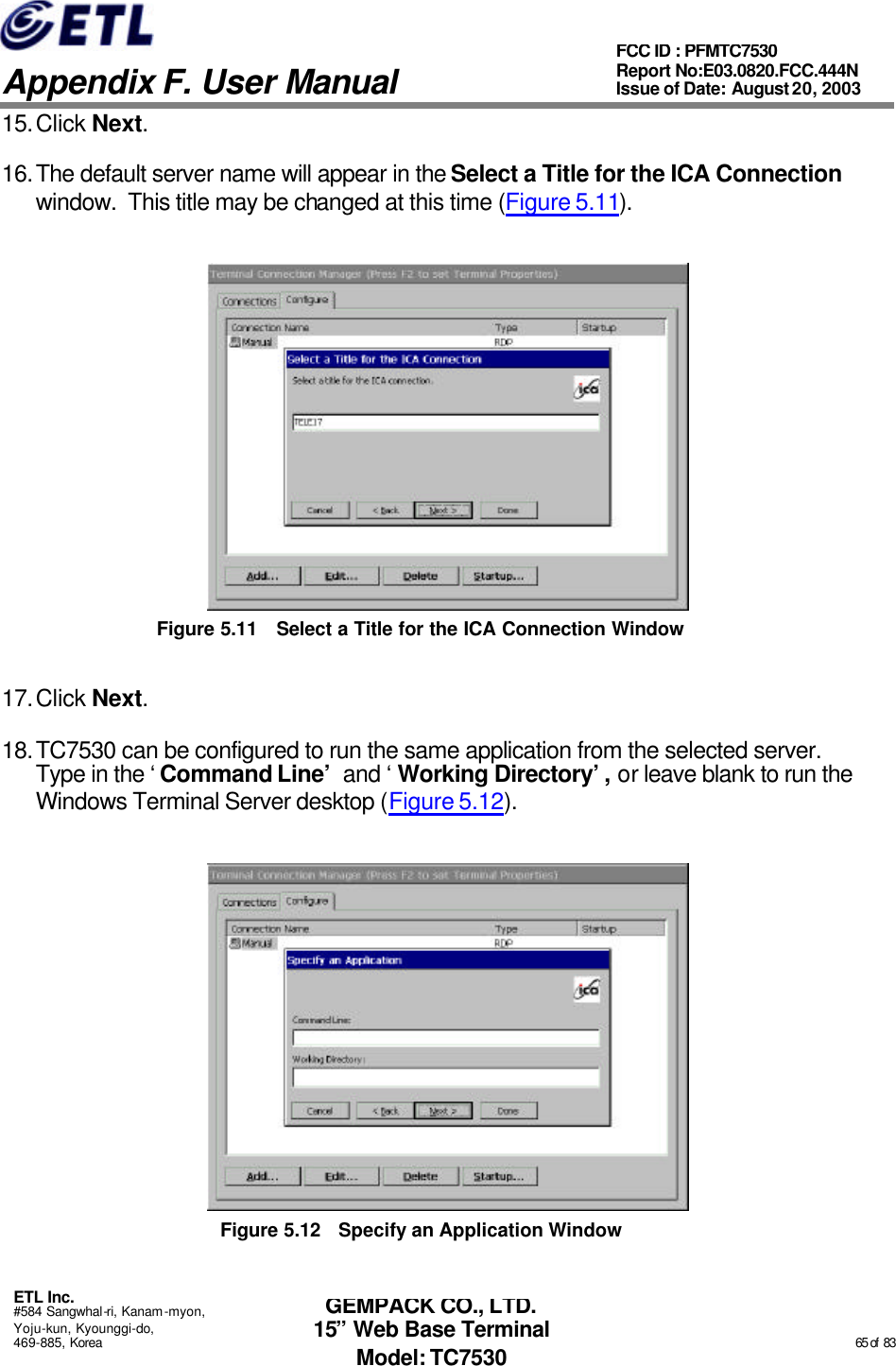   Appendix F. User Manual ETL Inc. #584 Sangwhal-ri, Kanam-myon, Yoju-kun, Kyounggi-do, 469-885, Korea                                                                                                                                                                                                  65 of  83 FCC ID : PFMTC7530 Report No:E03.0820.FCC.444N  Issue of Date: August 20, 2003 GEMPACK CO., LTD. 15” Web Base Terminal Model: TC7530 15. Click Next. 16. The default server name will appear in the Select a Title for the ICA Connection window.  This title may be changed at this time (Figure 5.11).  Figure 5.11 Select a Title for the ICA Connection Window 17. Click Next. 18. TC7530 can be configured to run the same application from the selected server.  Type in the ‘Command Line’ and ‘Working Directory’, or leave blank to run the Windows Terminal Server desktop (Figure 5.12).  Figure 5.12 Specify an Application Window 