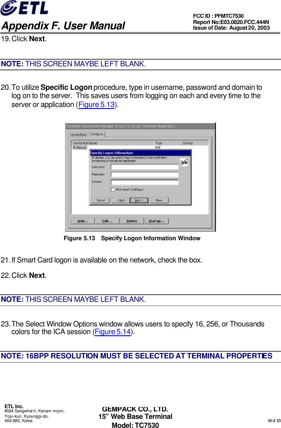   Appendix F. User Manual ETL Inc. #584 Sangwhal-ri, Kanam-myon, Yoju-kun, Kyounggi-do, 469-885, Korea                                                                                                                                                                                                  66 of  83 FCC ID : PFMTC7530 Report No:E03.0820.FCC.444N  Issue of Date: August 20, 2003 GEMPACK CO., LTD. 15” Web Base Terminal Model: TC7530 19. Click Next. NOTE: THIS SCREEN MAYBE LEFT BLANK. 20. To utilize Specific Logon procedure, type in username, password and domain to log on to the server.  This saves users from logging on each and every time to the server or application (Figure 5.13).  Figure 5.13 Specify Logon Information Window 21. If Smart Card logon is available on the network, check the box. 22. Click Next. NOTE: THIS SCREEN MAYBE LEFT BLANK. 23. The Select Window Options window allows users to specify 16, 256, or Thousands colors for the ICA session (Figure 5.14). NOTE: 16BPP RESOLUTION MUST BE SELECTED AT TERMINAL PROPERTIES 