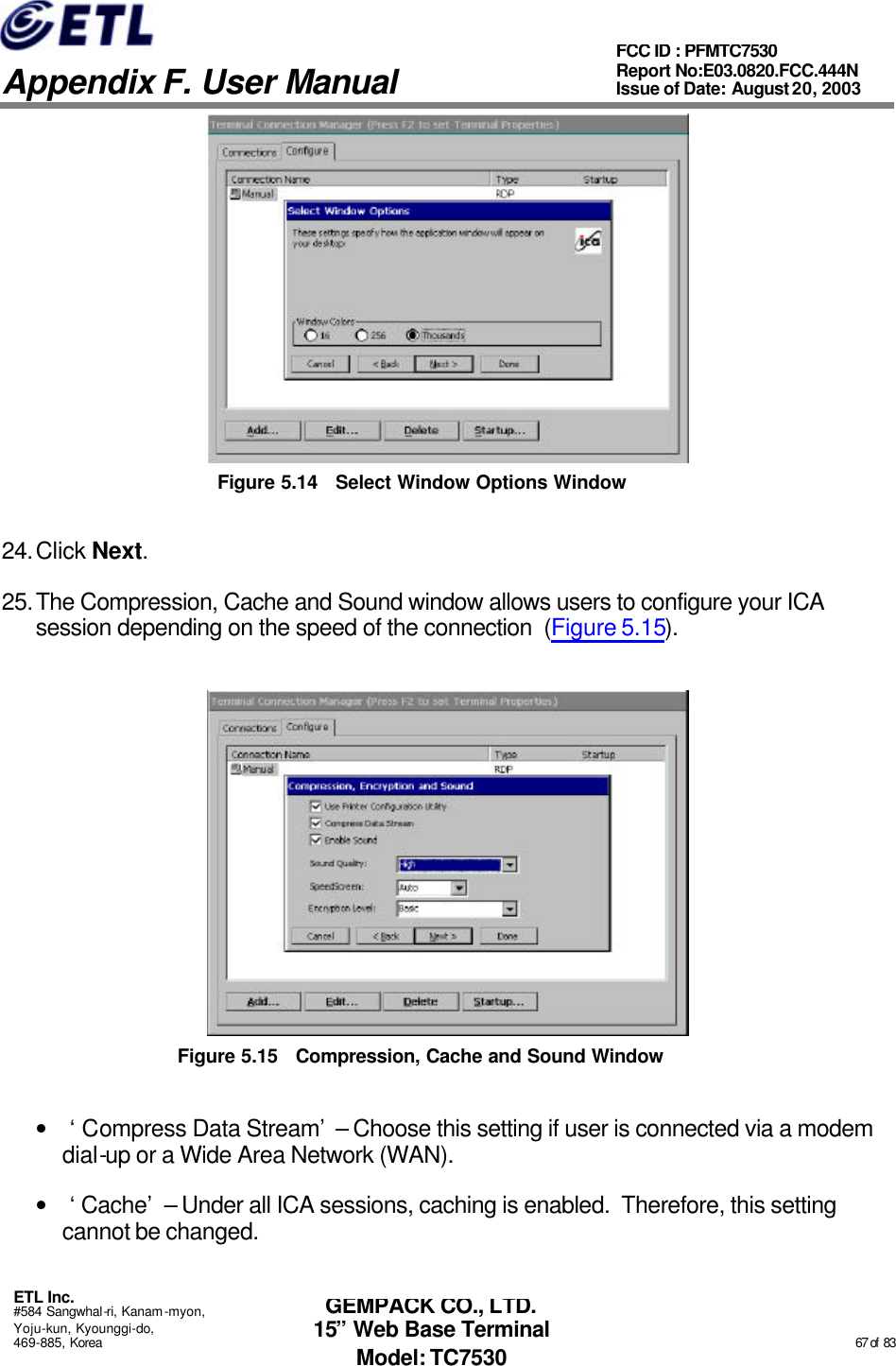   Appendix F. User Manual ETL Inc. #584 Sangwhal-ri, Kanam-myon, Yoju-kun, Kyounggi-do, 469-885, Korea                                                                                                                                                                                                  67 of  83 FCC ID : PFMTC7530 Report No:E03.0820.FCC.444N  Issue of Date: August 20, 2003 GEMPACK CO., LTD. 15” Web Base Terminal Model: TC7530  Figure 5.14 Select Window Options Window 24. Click Next. 25. The Compression, Cache and Sound window allows users to configure your ICA session depending on the speed of the connection  (Figure 5.15).  Figure 5.15 Compression, Cache and Sound Window • ‘Compress Data Stream’ – Choose this setting if user is connected via a modem dial-up or a Wide Area Network (WAN). • ‘Cache’ – Under all ICA sessions, caching is enabled.  Therefore, this setting cannot be changed. 