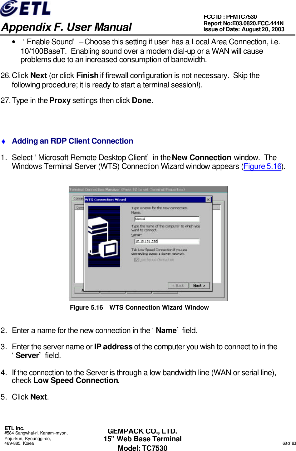   Appendix F. User Manual ETL Inc. #584 Sangwhal-ri, Kanam-myon, Yoju-kun, Kyounggi-do, 469-885, Korea                                                                                                                                                                                                  68 of  83 FCC ID : PFMTC7530 Report No:E03.0820.FCC.444N  Issue of Date: August 20, 2003 GEMPACK CO., LTD. 15” Web Base Terminal Model: TC7530 • ‘Enable Sound’ – Choose this setting if user has a Local Area Connection, i.e. 10/100BaseT.  Enabling sound over a modem dial-up or a WAN will cause problems due to an increased consumption of bandwidth. 26. Click Next (or click Finish if firewall configuration is not necessary.  Skip the following procedure; it is ready to start a terminal session!). 27. Type in the Proxy settings then click Done.  ♦ Adding an RDP Client Connection 1. Select ‘Microsoft Remote Desktop Client’ in the New Connection window.  The Windows Terminal Server (WTS) Connection Wizard window appears (Figure 5.16).  Figure 5.16 WTS Connection Wizard Window 2. Enter a name for the new connection in the ‘Name’ field.  3. Enter the server name or IP address of the computer you wish to connect to in the ‘Server’ field. 4. If the connection to the Server is through a low bandwidth line (WAN or serial line), check Low Speed Connection. 5. Click Next. 