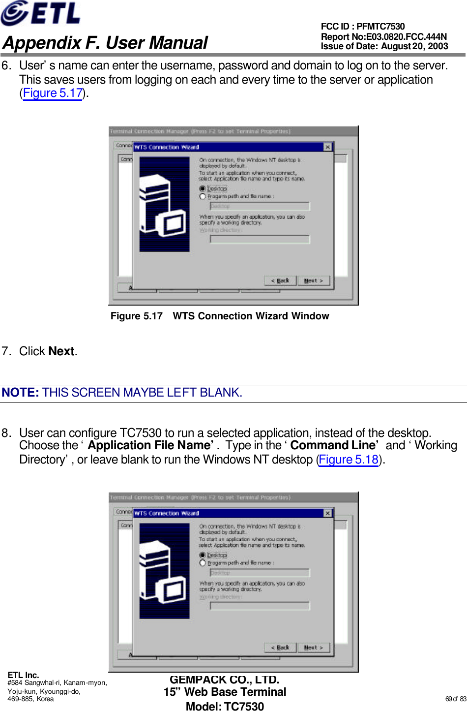   Appendix F. User Manual ETL Inc. #584 Sangwhal-ri, Kanam-myon, Yoju-kun, Kyounggi-do, 469-885, Korea                                                                                                                                                                                                  69 of  83 FCC ID : PFMTC7530 Report No:E03.0820.FCC.444N  Issue of Date: August 20, 2003 GEMPACK CO., LTD. 15” Web Base Terminal Model: TC7530 6. User’s name can enter the username, password and domain to log on to the server.  This saves users from logging on each and every time to the server or application (Figure 5.17).  Figure 5.17 WTS Connection Wizard Window 7. Click Next. NOTE: THIS SCREEN MAYBE LEFT BLANK. 8. User can configure TC7530 to run a selected application, instead of the desktop.  Choose the ‘Application File Name’.  Type in the ‘Command Line’ and ‘Working Directory’, or leave blank to run the Windows NT desktop (Figure 5.18).  