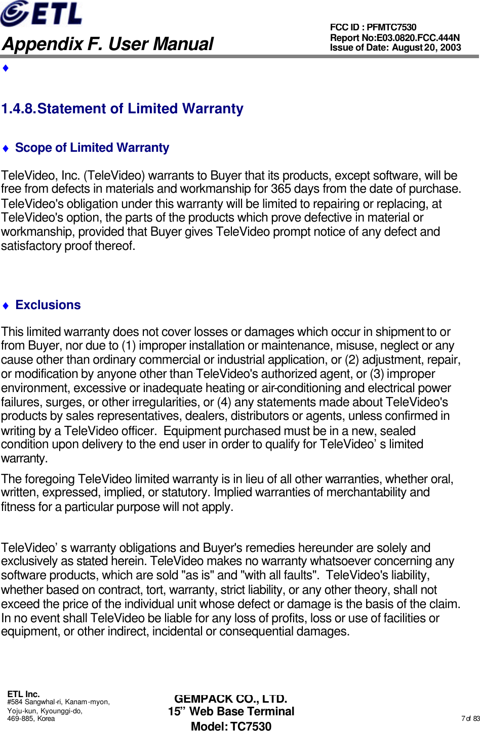   Appendix F. User Manual ETL Inc. #584 Sangwhal-ri, Kanam-myon, Yoju-kun, Kyounggi-do, 469-885, Korea                                                                                                                                                                                                  7 of  83 FCC ID : PFMTC7530 Report No:E03.0820.FCC.444N  Issue of Date: August 20, 2003 GEMPACK CO., LTD. 15” Web Base Terminal Model: TC7530 ♦  1.4.8. Statement of Limited Warranty ♦ Scope of Limited Warranty TeleVideo, Inc. (TeleVideo) warrants to Buyer that its products, except software, will be free from defects in materials and workmanship for 365 days from the date of purchase.  TeleVideo&apos;s obligation under this warranty will be limited to repairing or replacing, at TeleVideo&apos;s option, the parts of the products which prove defective in material or workmanship, provided that Buyer gives TeleVideo prompt notice of any defect and satisfactory proof thereof.  ♦ Exclusions This limited warranty does not cover losses or damages which occur in shipment to or from Buyer, nor due to (1) improper installation or maintenance, misuse, neglect or any cause other than ordinary commercial or industrial application, or (2) adjustment, repair, or modification by anyone other than TeleVideo&apos;s authorized agent, or (3) improper environment, excessive or inadequate heating or air-conditioning and electrical power failures, surges, or other irregularities, or (4) any statements made about TeleVideo&apos;s products by sales representatives, dealers, distributors or agents, unless confirmed in writing by a TeleVideo officer.  Equipment purchased must be in a new, sealed condition upon delivery to the end user in order to qualify for TeleVideo’s limited warranty. The foregoing TeleVideo limited warranty is in lieu of all other warranties, whether oral, written, expressed, implied, or statutory. Implied warranties of merchantability and fitness for a particular purpose will not apply.  TeleVideo’s warranty obligations and Buyer&apos;s remedies hereunder are solely and exclusively as stated herein. TeleVideo makes no warranty whatsoever concerning any software products, which are sold &quot;as is&quot; and &quot;with all faults&quot;.  TeleVideo&apos;s liability, whether based on contract, tort, warranty, strict liability, or any other theory, shall not exceed the price of the individual unit whose defect or damage is the basis of the claim. In no event shall TeleVideo be liable for any loss of profits, loss or use of facilities or equipment, or other indirect, incidental or consequential damages. 