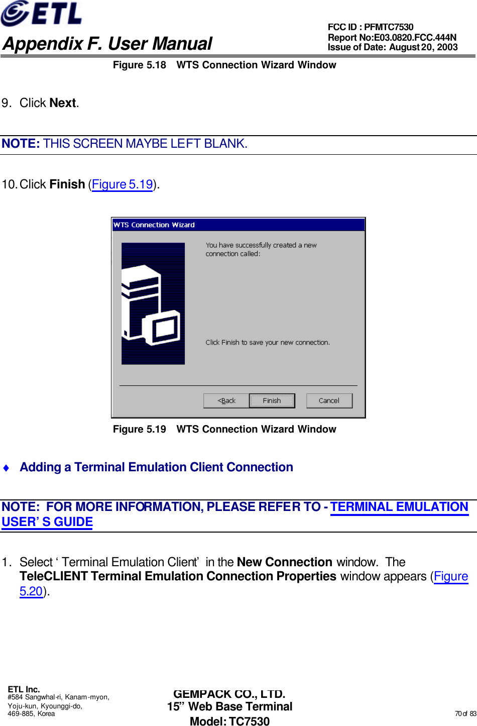   Appendix F. User Manual ETL Inc. #584 Sangwhal-ri, Kanam-myon, Yoju-kun, Kyounggi-do, 469-885, Korea                                                                                                                                                                                                  70 of  83 FCC ID : PFMTC7530 Report No:E03.0820.FCC.444N  Issue of Date: August 20, 2003 GEMPACK CO., LTD. 15” Web Base Terminal Model: TC7530 Figure 5.18 WTS Connection Wizard Window 9. Click Next. NOTE: THIS SCREEN MAYBE LEFT BLANK. 10. Click Finish (Figure 5.19).  Figure 5.19 WTS Connection Wizard Window ♦ Adding a Terminal Emulation Client Connection NOTE:  FOR MORE INFORMATION, PLEASE REFER TO - TERMINAL EMULATION USER’S GUIDE 1. Select ‘Terminal Emulation Client’ in the New Connection window.  The TeleCLIENT Terminal Emulation Connection Properties window appears (Figure 5.20). 