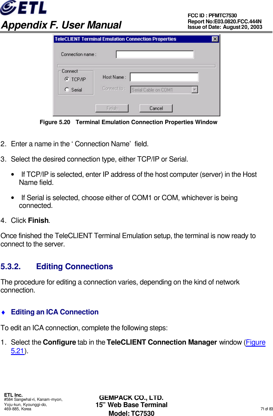   Appendix F. User Manual ETL Inc. #584 Sangwhal-ri, Kanam-myon, Yoju-kun, Kyounggi-do, 469-885, Korea                                                                                                                                                                                                  71 of  83 FCC ID : PFMTC7530 Report No:E03.0820.FCC.444N  Issue of Date: August 20, 2003 GEMPACK CO., LTD. 15” Web Base Terminal Model: TC7530  Figure 5.20 Terminal Emulation Connection Properties Window 2. Enter a name in the ‘Connection Name’ field. 3. Select the desired connection type, either TCP/IP or Serial. • If TCP/IP is selected, enter IP address of the host computer (server) in the Host Name field.  • If Serial is selected, choose either of COM1 or COM, whichever is being connected. 4. Click Finish.  Once finished the TeleCLIENT Terminal Emulation setup, the terminal is now ready to connect to the server. 5.3.2. Editing Connections The procedure for editing a connection varies, depending on the kind of network connection. ♦ Editing an ICA Connection To edit an ICA connection, complete the following steps: 1. Select the Configure tab in the TeleCLIENT Connection Manager window (Figure 5.21). 