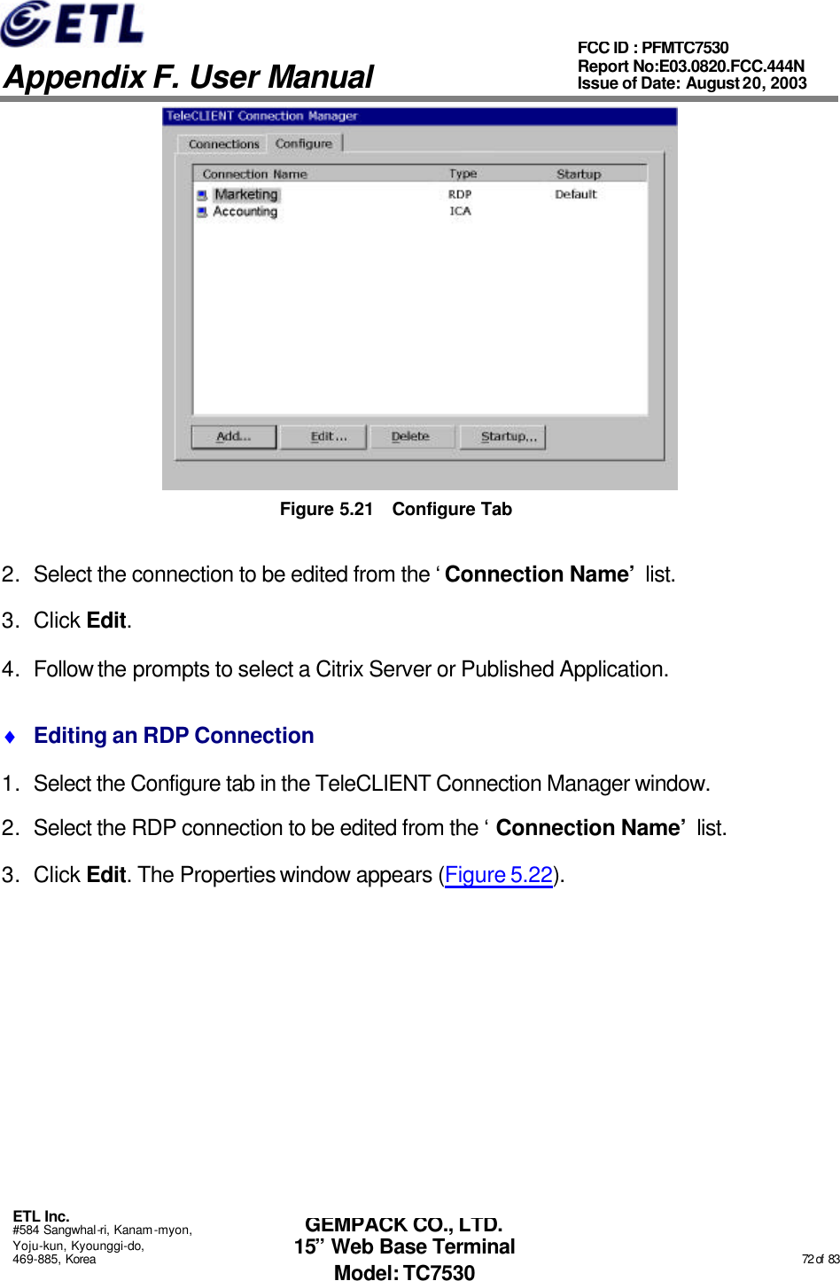   Appendix F. User Manual ETL Inc. #584 Sangwhal-ri, Kanam-myon, Yoju-kun, Kyounggi-do, 469-885, Korea                                                                                                                                                                                                  72 of  83 FCC ID : PFMTC7530 Report No:E03.0820.FCC.444N  Issue of Date: August 20, 2003 GEMPACK CO., LTD. 15” Web Base Terminal Model: TC7530  Figure 5.21 Configure Tab 2. Select the connection to be edited from the ‘Connection Name’ list.   3. Click Edit.  4. Follow the prompts to select a Citrix Server or Published Application. ♦ Editing an RDP Connection 1. Select the Configure tab in the TeleCLIENT Connection Manager window. 2. Select the RDP connection to be edited from the ‘Connection Name’ list. 3. Click Edit. The Properties window appears (Figure 5.22). 