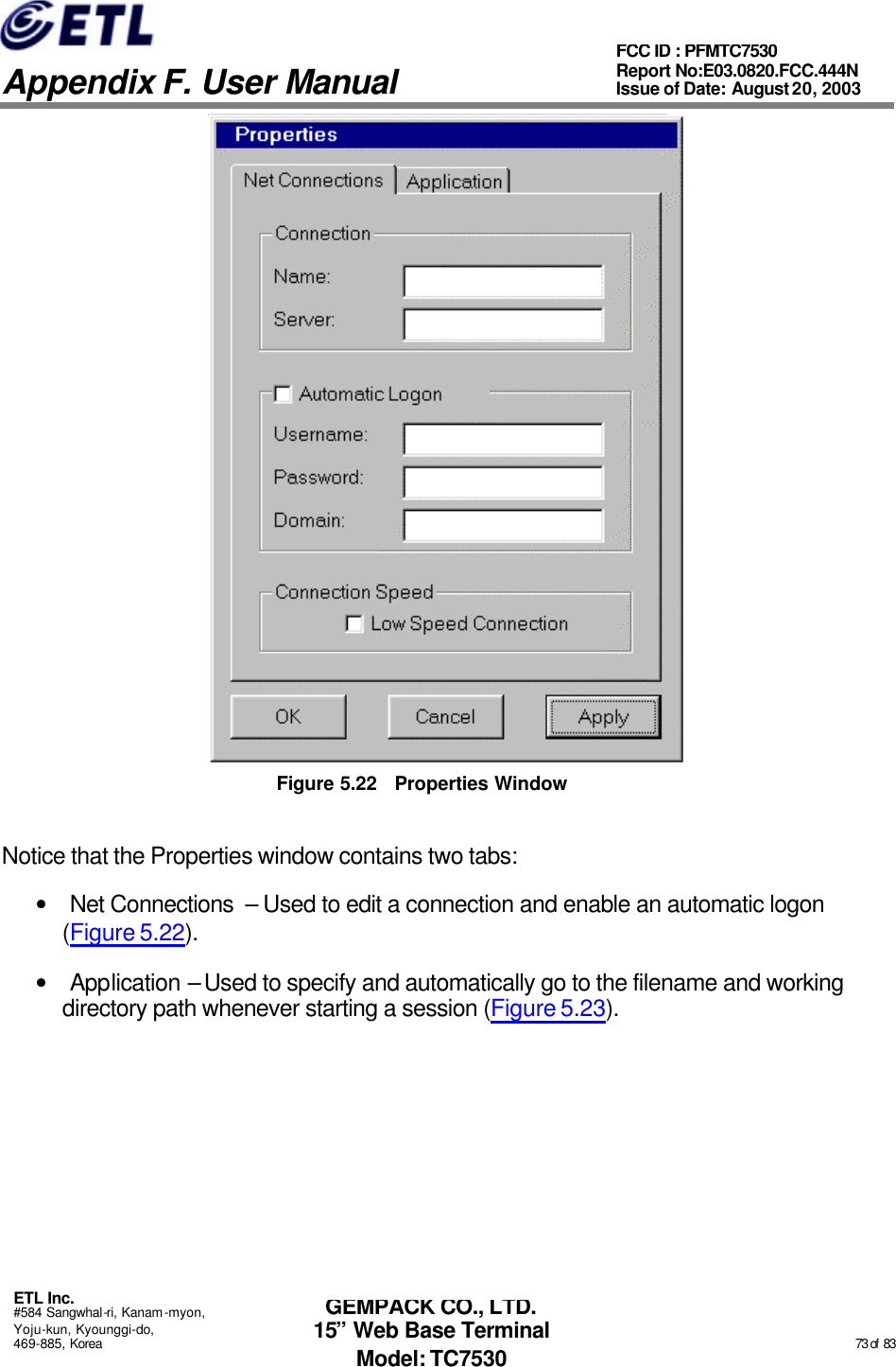   Appendix F. User Manual ETL Inc. #584 Sangwhal-ri, Kanam-myon, Yoju-kun, Kyounggi-do, 469-885, Korea                                                                                                                                                                                                  73 of  83 FCC ID : PFMTC7530 Report No:E03.0820.FCC.444N  Issue of Date: August 20, 2003 GEMPACK CO., LTD. 15” Web Base Terminal Model: TC7530  Figure 5.22 Properties Window Notice that the Properties window contains two tabs: • Net Connections  – Used to edit a connection and enable an automatic logon (Figure 5.22). • Application – Used to specify and automatically go to the filename and working directory path whenever starting a session (Figure 5.23). 