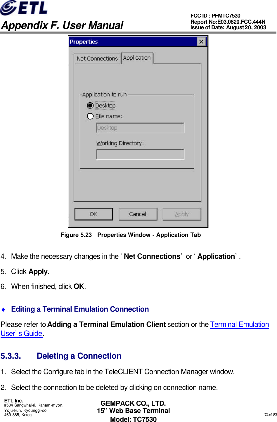   Appendix F. User Manual ETL Inc. #584 Sangwhal-ri, Kanam-myon, Yoju-kun, Kyounggi-do, 469-885, Korea                                                                                                                                                                                                  74 of  83 FCC ID : PFMTC7530 Report No:E03.0820.FCC.444N  Issue of Date: August 20, 2003 GEMPACK CO., LTD. 15” Web Base Terminal Model: TC7530  Figure 5.23 Properties Window - Application Tab 4. Make the necessary changes in the ‘Net Connections’ or ‘Application’. 5. Click Apply.  6. When finished, click OK. ♦ Editing a Terminal Emulation Connection Please refer to Adding a Terminal Emulation Client section or the Terminal Emulation User’s Guide. 5.3.3. Deleting a Connection 1. Select the Configure tab in the TeleCLIENT Connection Manager window. 2. Select the connection to be deleted by clicking on connection name. 