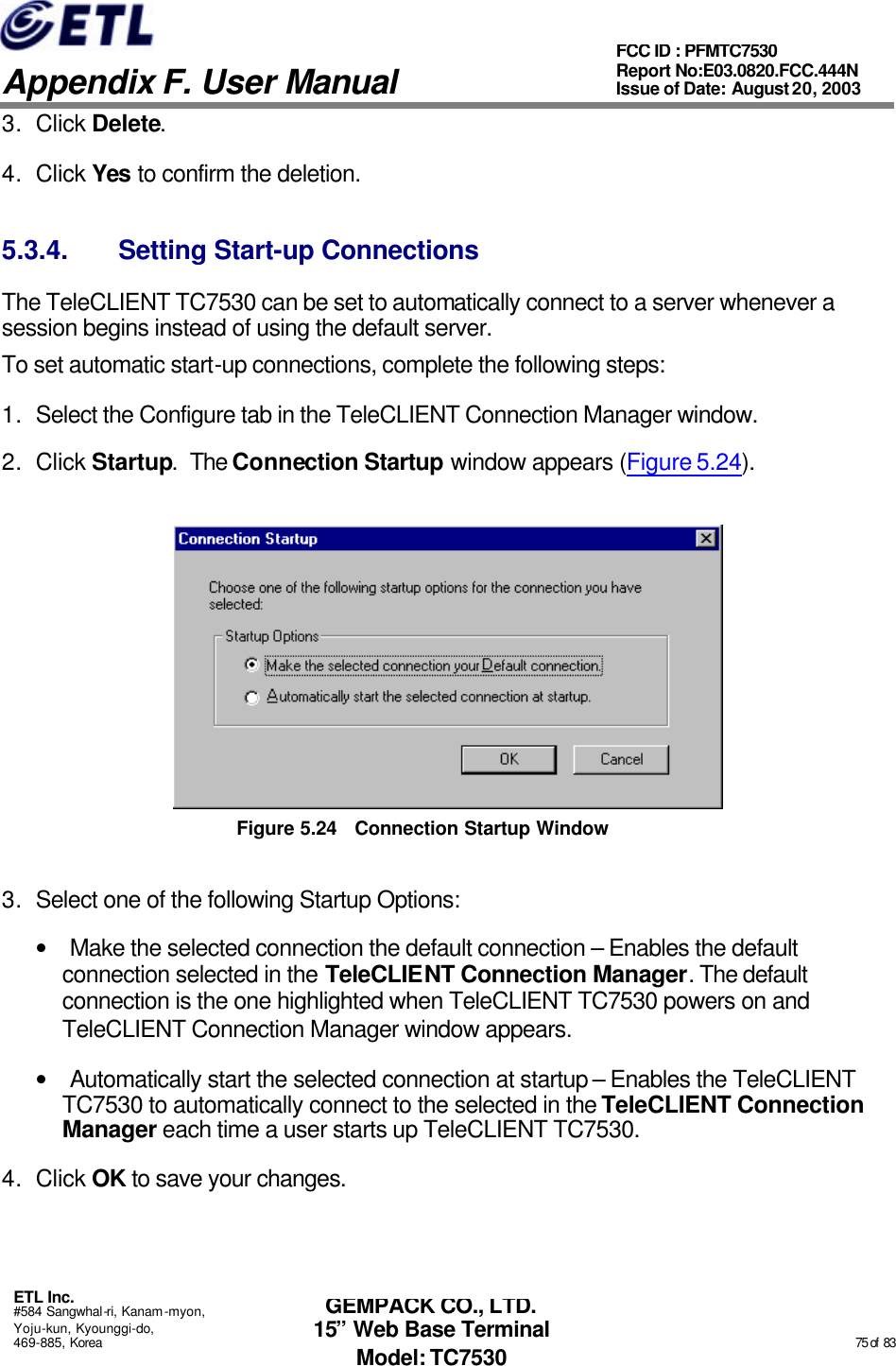   Appendix F. User Manual ETL Inc. #584 Sangwhal-ri, Kanam-myon, Yoju-kun, Kyounggi-do, 469-885, Korea                                                                                                                                                                                                  75 of  83 FCC ID : PFMTC7530 Report No:E03.0820.FCC.444N  Issue of Date: August 20, 2003 GEMPACK CO., LTD. 15” Web Base Terminal Model: TC7530 3. Click Delete.  4. Click Yes to confirm the deletion. 5.3.4. Setting Start-up Connections The TeleCLIENT TC7530 can be set to automatically connect to a server whenever a session begins instead of using the default server. To set automatic start-up connections, complete the following steps: 1. Select the Configure tab in the TeleCLIENT Connection Manager window. 2. Click Startup.  The Connection Startup window appears (Figure 5.24).  Figure 5.24 Connection Startup Window 3. Select one of the following Startup Options: • Make the selected connection the default connection – Enables the default connection selected in the TeleCLIENT Connection Manager. The default connection is the one highlighted when TeleCLIENT TC7530 powers on and TeleCLIENT Connection Manager window appears.  • Automatically start the selected connection at startup – Enables the TeleCLIENT TC7530 to automatically connect to the selected in the TeleCLIENT Connection Manager each time a user starts up TeleCLIENT TC7530. 4. Click OK to save your changes.  