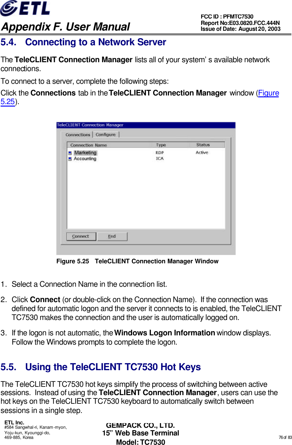   Appendix F. User Manual ETL Inc. #584 Sangwhal-ri, Kanam-myon, Yoju-kun, Kyounggi-do, 469-885, Korea                                                                                                                                                                                                  76 of  83 FCC ID : PFMTC7530 Report No:E03.0820.FCC.444N  Issue of Date: August 20, 2003 GEMPACK CO., LTD. 15” Web Base Terminal Model: TC7530 5.4. Connecting to a Network Server The TeleCLIENT Connection Manager lists all of your system’s available network connections.  To connect to a server, complete the following steps: Click the Connections tab in the TeleCLIENT Connection Manager window (Figure 5.25).  Figure 5.25 TeleCLIENT Connection Manager Window 1. Select a Connection Name in the connection list.  2. Click Connect (or double-click on the Connection Name).  If the connection was defined for automatic logon and the server it connects to is enabled, the TeleCLIENT TC7530 makes the connection and the user is automatically logged on. 3. If the logon is not automatic, the Windows Logon Information window displays.  Follow the Windows prompts to complete the logon.  5.5. Using the TeleCLIENT TC7530 Hot Keys The TeleCLIENT TC7530 hot keys simplify the process of switching between active sessions.  Instead of using the TeleCLIENT Connection Manager, users can use the hot keys on the TeleCLIENT TC7530 keyboard to automatically switch between sessions in a single step. 