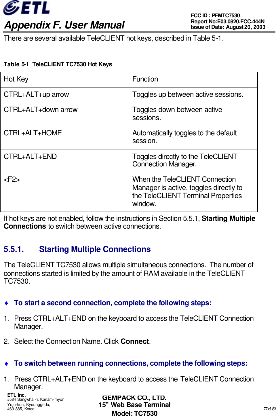   Appendix F. User Manual ETL Inc. #584 Sangwhal-ri, Kanam-myon, Yoju-kun, Kyounggi-do, 469-885, Korea                                                                                                                                                                                                  77 of  83 FCC ID : PFMTC7530 Report No:E03.0820.FCC.444N  Issue of Date: August 20, 2003 GEMPACK CO., LTD. 15” Web Base Terminal Model: TC7530 There are several available TeleCLIENT hot keys, described in Table 5-1.  Table 5-1  TeleCLIENT TC7530 Hot Keys Hot Key Function CTRL+ALT+up arrow Toggles up between active sessions. CTRL+ALT+down arrow Toggles down between active sessions. CTRL+ALT+HOME Automatically toggles to the default session. CTRL+ALT+END Toggles directly to the TeleCLIENT Connection Manager. &lt;F2&gt; When the TeleCLIENT Connection Manager is active, toggles directly to the TeleCLIENT Terminal Properties window. If hot keys are not enabled, follow the instructions in Section 5.5.1, Starting Multiple Connections to switch between active connections. 5.5.1. Starting Multiple Connections The TeleCLIENT TC7530 allows multiple simultaneous connections.  The number of connections started is limited by the amount of RAM available in the TeleCLIENT TC7530. ♦ To start a second connection, complete the following steps: 1. Press CTRL+ALT+END on the keyboard to access the TeleCLIENT Connection Manager. 2. Select the Connection Name. Click Connect. ♦ To switch between running connections, complete the following steps: 1. Press CTRL+ALT+END on the keyboard to access the TeleCLIENT Connection Manager. 