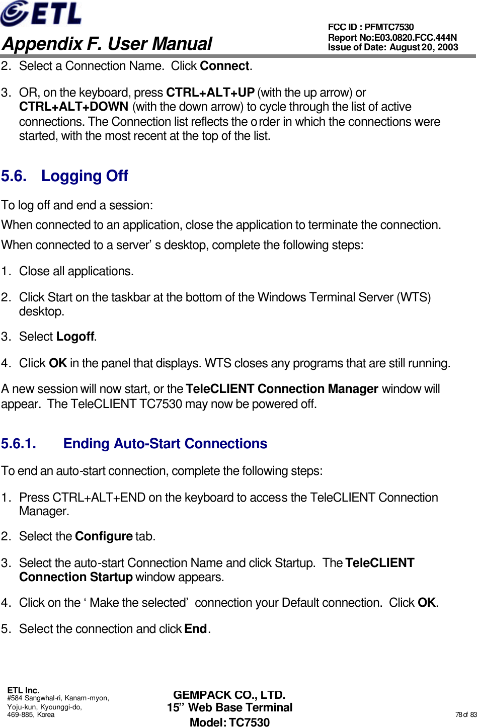   Appendix F. User Manual ETL Inc. #584 Sangwhal-ri, Kanam-myon, Yoju-kun, Kyounggi-do, 469-885, Korea                                                                                                                                                                                                  78 of  83 FCC ID : PFMTC7530 Report No:E03.0820.FCC.444N  Issue of Date: August 20, 2003 GEMPACK CO., LTD. 15” Web Base Terminal Model: TC7530 2. Select a Connection Name.  Click Connect.  3. OR, on the keyboard, press CTRL+ALT+UP (with the up arrow) or CTRL+ALT+DOWN (with the down arrow) to cycle through the list of active connections. The Connection list reflects the order in which the connections were started, with the most recent at the top of the list.  5.6. Logging Off To log off and end a session: When connected to an application, close the application to terminate the connection. When connected to a server’s desktop, complete the following steps: 1. Close all applications. 2. Click Start on the taskbar at the bottom of the Windows Terminal Server (WTS) desktop. 3. Select Logoff.   4. Click OK in the panel that displays. WTS closes any programs that are still running. A new session will now start, or the TeleCLIENT Connection Manager window will appear.  The TeleCLIENT TC7530 may now be powered off. 5.6.1. Ending Auto-Start Connections To end an auto-start connection, complete the following steps: 1. Press CTRL+ALT+END on the keyboard to access the TeleCLIENT Connection Manager. 2. Select the Configure tab. 3. Select the auto-start Connection Name and click Startup.  The TeleCLIENT Connection Startup window appears. 4. Click on the ‘Make the selected’ connection your Default connection.  Click OK. 5. Select the connection and click End. 