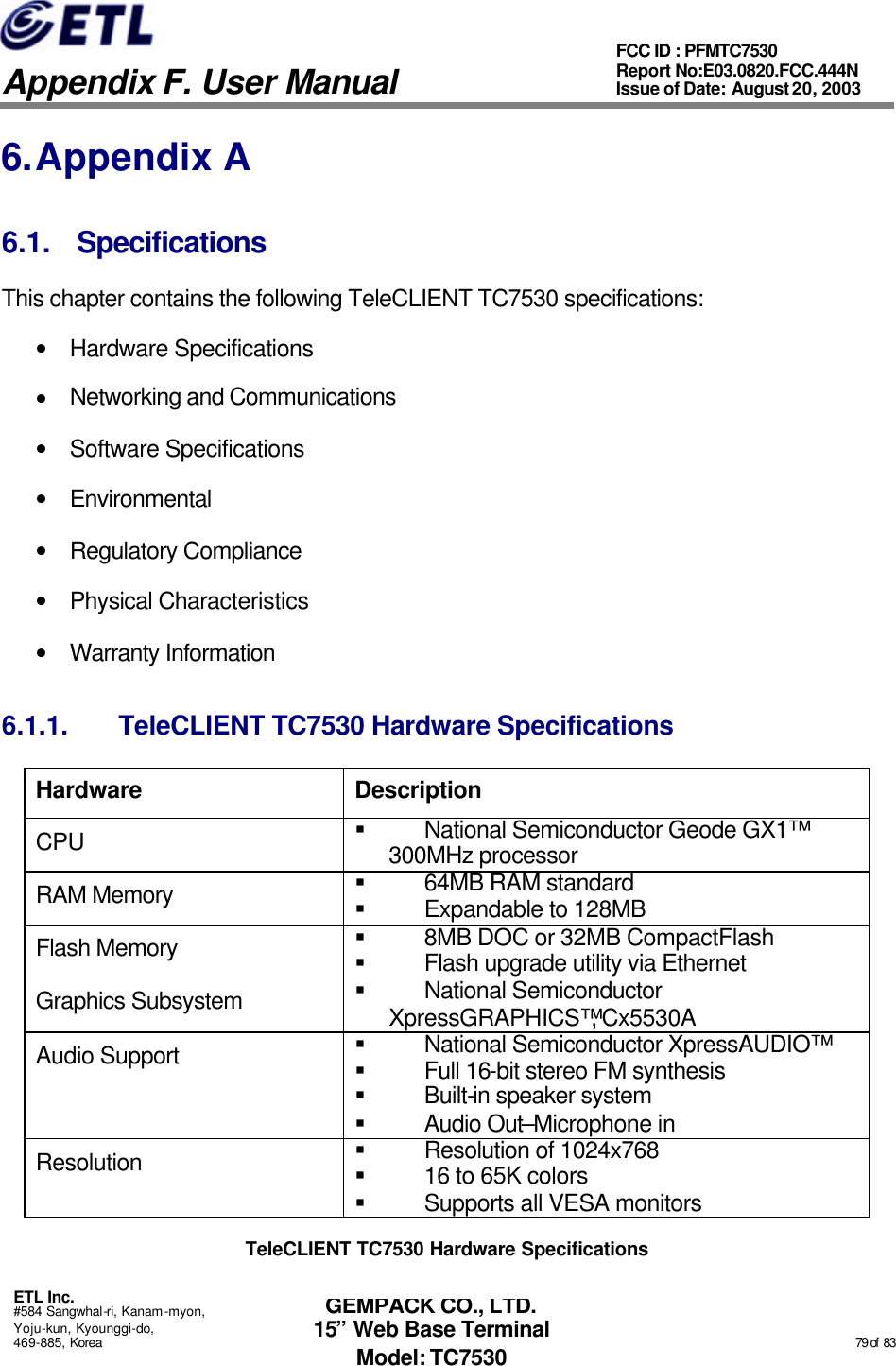   Appendix F. User Manual ETL Inc. #584 Sangwhal-ri, Kanam-myon, Yoju-kun, Kyounggi-do, 469-885, Korea                                                                                                                                                                                                  79 of  83 FCC ID : PFMTC7530 Report No:E03.0820.FCC.444N  Issue of Date: August 20, 2003 GEMPACK CO., LTD. 15” Web Base Terminal Model: TC7530 6. Appendix A 6.1. Specifications This chapter contains the following TeleCLIENT TC7530 specifications: • Hardware Specifications • Networking and Communications • Software Specifications • Environmental • Regulatory Compliance • Physical Characteristics • Warranty Information 6.1.1. TeleCLIENT TC7530 Hardware Specifications Hardware Description CPU § National Semiconductor Geode GX1™ 300MHz processor  RAM Memory § 64MB RAM standard § Expandable to 128MB Flash Memory § 8MB DOC or 32MB CompactFlash § Flash upgrade utility via Ethernet Graphics Subsystem § National Semiconductor XpressGRAPHICS™, Cx5530A Audio Support § National Semiconductor XpressAUDIO™ § Full 16-bit stereo FM synthesis § Built-in speaker system § Audio Out–Microphone in Resolution § Resolution of 1024x768 § 16 to 65K colors § Supports all VESA monitors TeleCLIENT TC7530 Hardware Specifications 