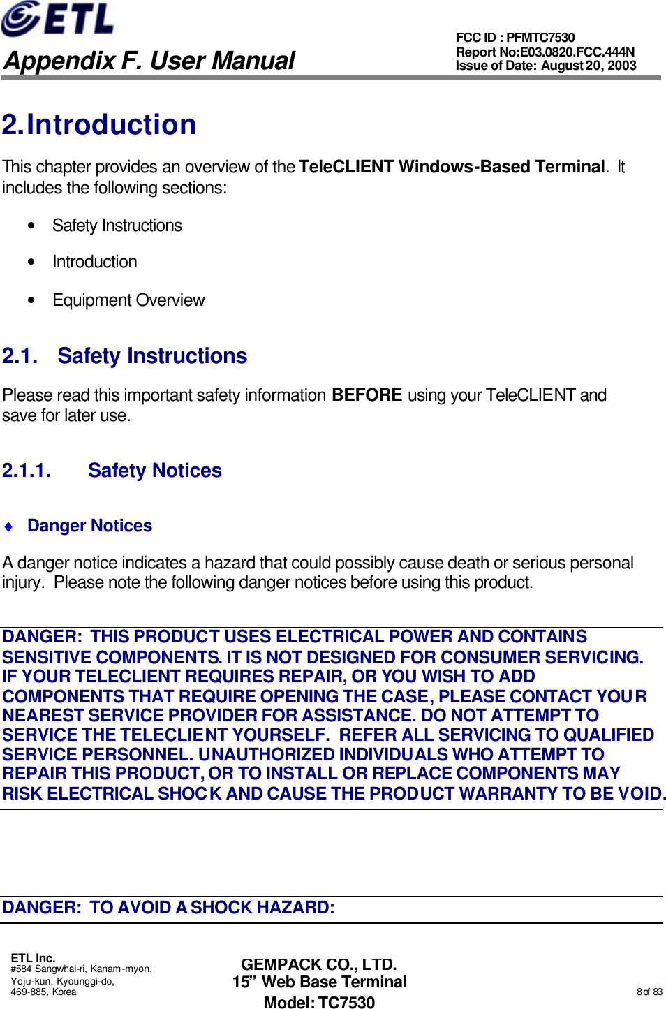   Appendix F. User Manual ETL Inc. #584 Sangwhal-ri, Kanam-myon, Yoju-kun, Kyounggi-do, 469-885, Korea                                                                                                                                                                                                  8 of  83 FCC ID : PFMTC7530 Report No:E03.0820.FCC.444N  Issue of Date: August 20, 2003 GEMPACK CO., LTD. 15” Web Base Terminal Model: TC7530 2. Introduction This chapter provides an overview of the TeleCLIENT Windows-Based Terminal.  It includes the following sections: • Safety Instructions • Introduction • Equipment Overview 2.1. Safety Instructions Please read this important safety information BEFORE using your TeleCLIENT and save for later use. 2.1.1. Safety Notices ♦ Danger Notices A danger notice indicates a hazard that could possibly cause death or serious personal injury.  Please note the following danger notices before using this product. DANGER:  THIS PRODUCT USES ELECTRICAL POWER AND CONTAINS SENSITIVE COMPONENTS. IT IS NOT DESIGNED FOR CONSUMER SERVICING.  IF YOUR TELECLIENT REQUIRES REPAIR, OR YOU WISH TO ADD COMPONENTS THAT REQUIRE OPENING THE CASE, PLEASE CONTACT YOUR NEAREST SERVICE PROVIDER FOR ASSISTANCE. DO NOT ATTEMPT TO SERVICE THE TELECLIENT YOURSELF.  REFER ALL SERVICING TO QUALIFIED SERVICE PERSONNEL. UNAUTHORIZED INDIVIDUALS WHO ATTEMPT TO REPAIR THIS PRODUCT, OR TO INSTALL OR REPLACE COMPONENTS MAY RISK ELECTRICAL SHOCK AND CAUSE THE PRODUCT WARRANTY TO BE VOID.  DANGER:  TO AVOID A SHOCK HAZARD: 