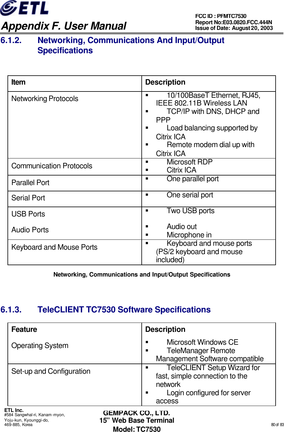   Appendix F. User Manual ETL Inc. #584 Sangwhal-ri, Kanam-myon, Yoju-kun, Kyounggi-do, 469-885, Korea                                                                                                                                                                                                  80 of  83 FCC ID : PFMTC7530 Report No:E03.0820.FCC.444N  Issue of Date: August 20, 2003 GEMPACK CO., LTD. 15” Web Base Terminal Model: TC7530 6.1.2. Networking, Communications And Input/Output Specifications  Item Description Networking Protocols § 10/100BaseT Ethernet, RJ45, IEEE 802.11B Wireless LAN § TCP/IP with DNS, DHCP and PPP § Load balancing supported by Citrix ICA § Remote modem dial up with Citrix ICA Communication Protocols § Microsoft RDP § Citrix ICA Parallel Port § One parallel port Serial Port § One serial port USB Ports § Two USB ports Audio Ports § Audio out § Microphone in Keyboard and Mouse Ports § Keyboard and mouse ports (PS/2 keyboard and mouse included) Networking, Communications and Input/Output Specifications  6.1.3. TeleCLIENT TC7530 Software Specifications Feature Description Operating System § Microsoft Windows CE § TeleManager Remote Management Software compatible Set-up and Configuration § TeleCLIENT Setup Wizard for fast, simple connection to the network  § Login configured for server access  