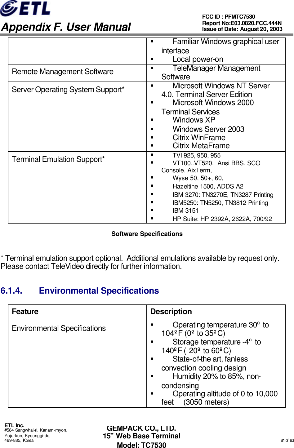   Appendix F. User Manual ETL Inc. #584 Sangwhal-ri, Kanam-myon, Yoju-kun, Kyounggi-do, 469-885, Korea                                                                                                                                                                                                  81 of  83 FCC ID : PFMTC7530 Report No:E03.0820.FCC.444N  Issue of Date: August 20, 2003 GEMPACK CO., LTD. 15” Web Base Terminal Model: TC7530 § Familiar Windows graphical user interface § Local power-on Remote Management Software § TeleManager Management Software Server Operating System Support* § Microsoft Windows NT Server 4.0, Terminal Server Edition § Microsoft Windows 2000 Terminal Services § Windows XP § Windows Server 2003 § Citrix WinFrame  § Citrix MetaFrame Terminal Emulation Support* § TVI 925, 950, 955 § VT100..VT520.  Ansi BBS. SCO Console. AixTerm, § Wyse 50, 50+, 60,  § Hazeltine 1500, ADDS A2 § IBM 3270: TN3270E, TN3287 Printing § IBM5250: TN5250, TN3812 Printing § IBM 3151 § HP Suite: HP 2392A, 2622A, 700/92 Software Specifications  * Terminal emulation support optional.  Additional emulations available by request only.  Please contact TeleVideo directly for further information. 6.1.4. Environmental Specifications Feature Description Environmental Specifications § Operating temperature 30º to 104ºF (0º to 35ºC) § Storage temperature -4º to 140ºF (-20º to 60ºC) § State-of-the art, fanless convection cooling design § Humidity 20% to 85%, non-condensing § Operating altitude of 0 to 10,000 feet     (3050 meters) 