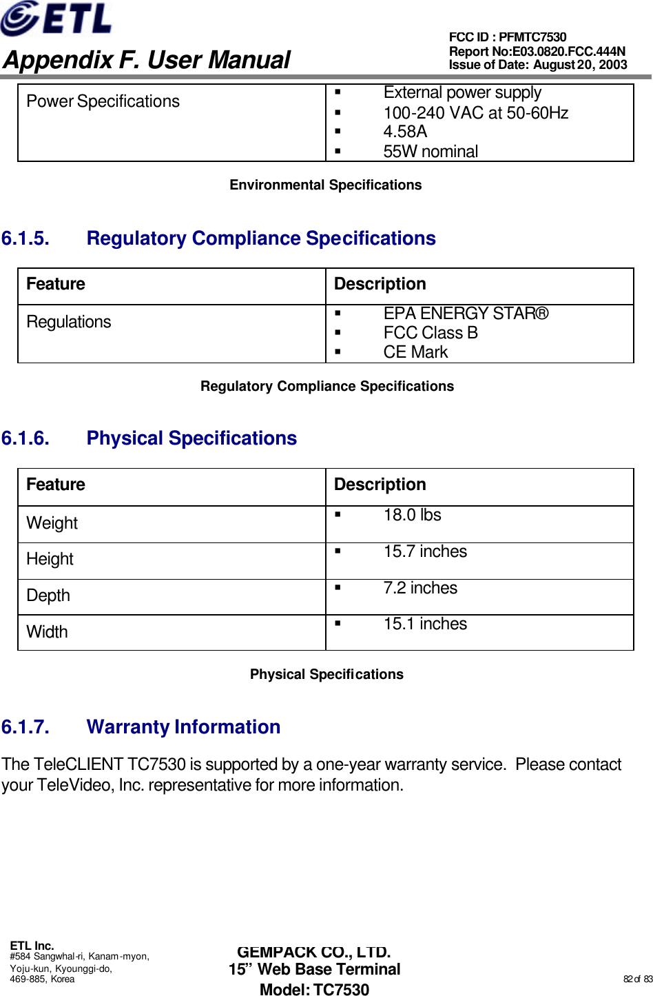   Appendix F. User Manual ETL Inc. #584 Sangwhal-ri, Kanam-myon, Yoju-kun, Kyounggi-do, 469-885, Korea                                                                                                                                                                                                  82 of  83 FCC ID : PFMTC7530 Report No:E03.0820.FCC.444N  Issue of Date: August 20, 2003 GEMPACK CO., LTD. 15” Web Base Terminal Model: TC7530 Power Specifications § External power supply § 100-240 VAC at 50-60Hz § 4.58A § 55W nominal  Environmental Specifications 6.1.5. Regulatory Compliance Specifications Feature Description Regulations § EPA ENERGY STAR® § FCC Class B § CE Mark Regulatory Compliance Specifications 6.1.6. Physical Specifications Feature Description Weight § 18.0 lbs Height § 15.7 inches Depth § 7.2 inches Width  § 15.1 inches Physical Specifications 6.1.7. Warranty Information The TeleCLIENT TC7530 is supported by a one-year warranty service.  Please contact your TeleVideo, Inc. representative for more information.      