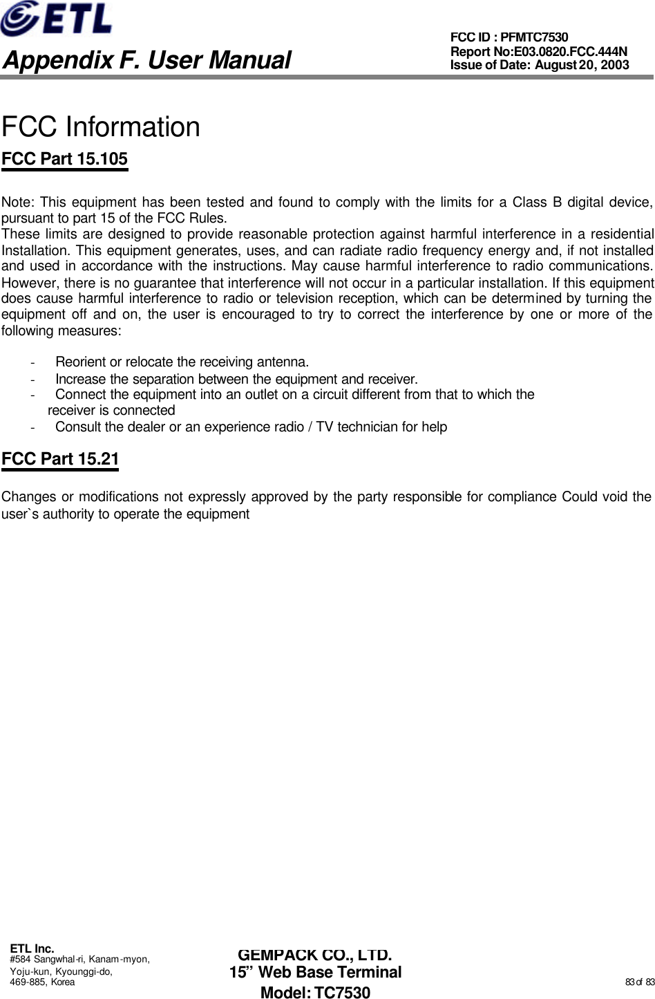   Appendix F. User Manual ETL Inc. #584 Sangwhal-ri, Kanam-myon, Yoju-kun, Kyounggi-do, 469-885, Korea                                                                                                                                                                                                  83 of  83 FCC ID : PFMTC7530 Report No:E03.0820.FCC.444N  Issue of Date: August 20, 2003 GEMPACK CO., LTD. 15” Web Base Terminal Model: TC7530  FCC Information FCC Part 15.105  Note: This equipment has been tested and found to comply with the limits for a Class B digital device, pursuant to part 15 of the FCC Rules.  These limits are designed to provide reasonable protection against harmful interference in a residential Installation. This equipment generates, uses, and can radiate radio frequency energy and, if not installed and used in accordance with the instructions. May cause harmful interference to radio communications. However, there is no guarantee that interference will not occur in a particular installation. If this equipment does cause harmful interference to radio or television reception, which can be determined by turning the equipment off and on, the user is encouraged to try to correct the interference by one or more of the following measures:    - Reorient or relocate the receiving antenna. - Increase the separation between the equipment and receiver. - Connect the equipment into an outlet on a circuit different from that to which the     receiver is connected - Consult the dealer or an experience radio / TV technician for help  FCC Part 15.21  Changes or modifications not expressly approved by the party responsible for compliance Could void the user`s authority to operate the equipment     