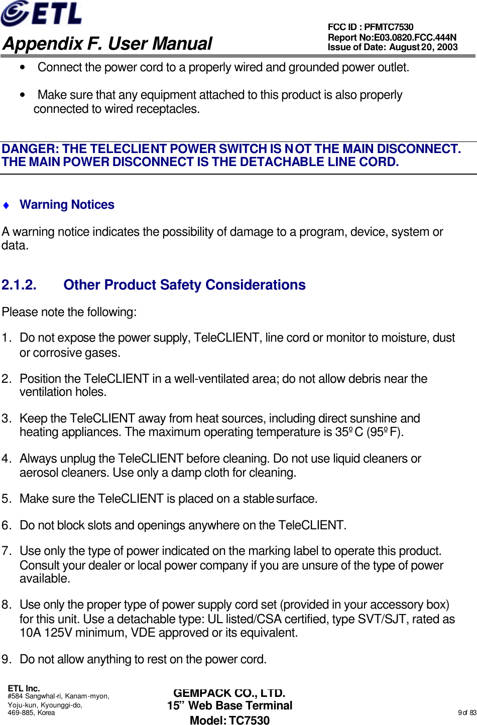   Appendix F. User Manual ETL Inc. #584 Sangwhal-ri, Kanam-myon, Yoju-kun, Kyounggi-do, 469-885, Korea                                                                                                                                                                                                  9 of  83 FCC ID : PFMTC7530 Report No:E03.0820.FCC.444N  Issue of Date: August 20, 2003 GEMPACK CO., LTD. 15” Web Base Terminal Model: TC7530 • Connect the power cord to a properly wired and grounded power outlet. • Make sure that any equipment attached to this product is also properly connected to wired receptacles. DANGER: THE TELECLIENT POWER SWITCH IS NOT THE MAIN DISCONNECT. THE MAIN POWER DISCONNECT IS THE DETACHABLE LINE CORD. ♦ Warning Notices A warning notice indicates the possibility of damage to a program, device, system or data. 2.1.2. Other Product Safety Considerations Please note the following: 1. Do not expose the power supply, TeleCLIENT, line cord or monitor to moisture, dust or corrosive gases. 2. Position the TeleCLIENT in a well-ventilated area; do not allow debris near the ventilation holes. 3. Keep the TeleCLIENT away from heat sources, including direct sunshine and heating appliances. The maximum operating temperature is 35ºC (95ºF). 4. Always unplug the TeleCLIENT before cleaning. Do not use liquid cleaners or aerosol cleaners. Use only a damp cloth for cleaning. 5. Make sure the TeleCLIENT is placed on a stable surface.  6. Do not block slots and openings anywhere on the TeleCLIENT. 7. Use only the type of power indicated on the marking label to operate this product. Consult your dealer or local power company if you are unsure of the type of power available. 8. Use only the proper type of power supply cord set (provided in your accessory box) for this unit. Use a detachable type: UL listed/CSA certified, type SVT/SJT, rated as 10A 125V minimum, VDE approved or its equivalent. 9. Do not allow anything to rest on the power cord. 