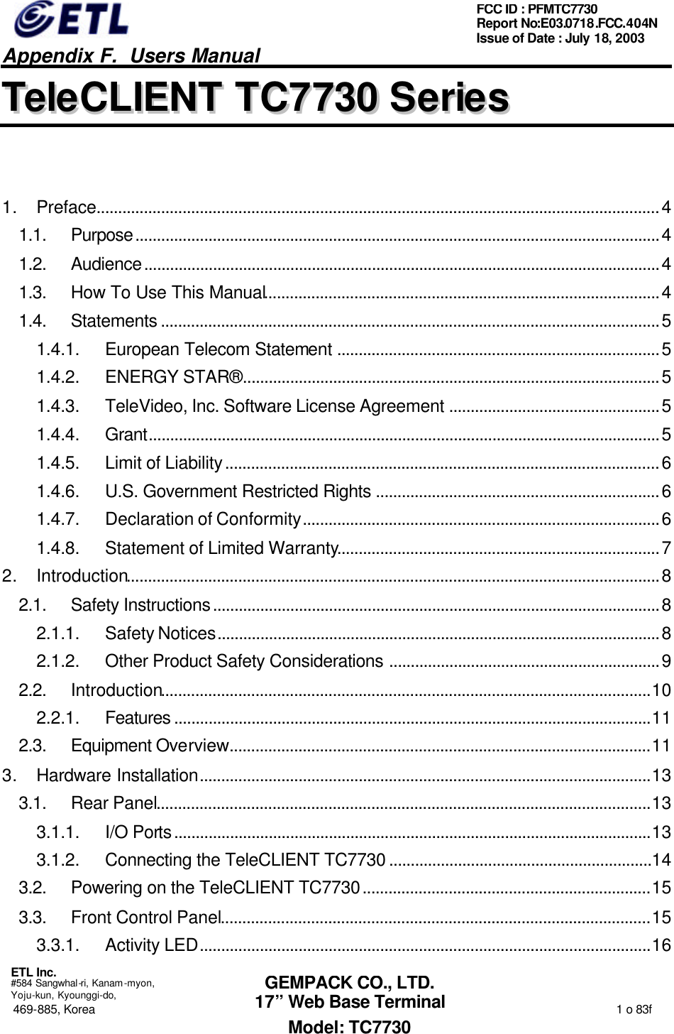   Appendix F.  Users Manual  ETL Inc.  #584 Sangwhal-ri, Kanam-myon, Yoju-kun, Kyounggi-do, 469-885, Korea                                                                                                                                                                  1 o 83f FCC ID : PFMTC7730 Report No:E03.0718.FCC.404N  Issue of Date : July 18, 2003  GEMPACK CO., LTD. 17” Web Base Terminal Model: TC7730 TTeelleeCCLLIIEENNTT  TTCC77773300  SSeerriieess   1. Preface...................................................................................................................................4 1.1. Purpose..........................................................................................................................4 1.2. Audience........................................................................................................................4 1.3. How To Use This Manual............................................................................................4 1.4. Statements ....................................................................................................................5 1.4.1. European Telecom Statement ...........................................................................5 1.4.2. ENERGY STAR® .................................................................................................5 1.4.3. TeleVideo, Inc. Software License Agreement .................................................5 1.4.4. Grant.......................................................................................................................5 1.4.5. Limit of Liability.....................................................................................................6 1.4.6. U.S. Government Restricted Rights ..................................................................6 1.4.7. Declaration of Conformity...................................................................................6 1.4.8. Statement of Limited Warranty...........................................................................7 2. Introduction............................................................................................................................8 2.1. Safety Instructions........................................................................................................8 2.1.1. Safety Notices.......................................................................................................8 2.1.2. Other Product Safety Considerations ...............................................................9 2.2. Introduction..................................................................................................................10 2.2.1. Features ...............................................................................................................11 2.3. Equipment Overview..................................................................................................11 3. Hardware Installation.........................................................................................................13 3.1. Rear Panel...................................................................................................................13 3.1.1. I/O Ports...............................................................................................................13 3.1.2. Connecting the TeleCLIENT TC7730 .............................................................14 3.2. Powering on the TeleCLIENT TC7730...................................................................15 3.3. Front Control Panel....................................................................................................15 3.3.1. Activity LED.........................................................................................................16 