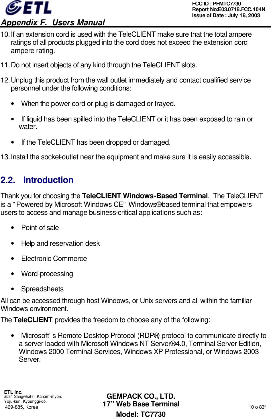   Appendix F.  Users Manual  ETL Inc.  #584 Sangwhal-ri, Kanam-myon, Yoju-kun, Kyounggi-do, 469-885, Korea                                                                                                                                                                  10 o 83f FCC ID : PFMTC7730 Report No:E03.0718.FCC.404N  Issue of Date : July 18, 2003  GEMPACK CO., LTD. 17” Web Base Terminal Model: TC7730 10. If an extension cord is used with the TeleCLIENT make sure that the total ampere ratings of all products plugged into the cord does not exceed the extension cord ampere rating. 11. Do not insert objects of any kind through the TeleCLIENT slots. 12. Unplug this product from the wall outlet immediately and contact qualified service personnel under the following conditions: • When the power cord or plug is damaged or frayed. • If liquid has been spilled into the TeleCLIENT or it has been exposed to rain or water. • If the TeleCLIENT has been dropped or damaged. 13. Install the socket-outlet near the equipment and make sure it is easily accessible. 2.2. Introduction Thank you for choosing the TeleCLIENT Windows-Based Terminal.  The TeleCLIENT is a “Powered by Microsoft Windows CE” Windows®-based terminal that empowers users to access and manage business-critical applications such as: • Point-of-sale • Help and reservation desk • Electronic Commerce • Word-processing • Spreadsheets All can be accessed through host Windows, or Unix servers and all within the familiar Windows environment. The TeleCLIENT provides the freedom to choose any of the following: • Microsoft’s Remote Desktop Protocol (RDP®) protocol to communicate directly to a server loaded with Microsoft Windows NT Server® 4.0, Terminal Server Edition, Windows 2000 Terminal Services, Windows XP Professional, or Windows 2003 Server. 