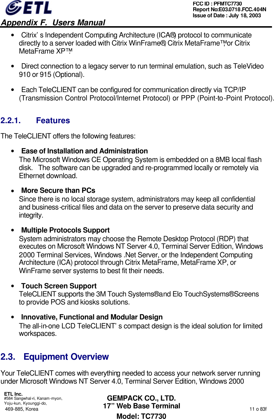   Appendix F.  Users Manual  ETL Inc.  #584 Sangwhal-ri, Kanam-myon, Yoju-kun, Kyounggi-do, 469-885, Korea                                                                                                                                                                  11 o 83f FCC ID : PFMTC7730 Report No:E03.0718.FCC.404N  Issue of Date : July 18, 2003  GEMPACK CO., LTD. 17” Web Base Terminal Model: TC7730 • Citrix’s Independent Computing Architecture (ICA®) protocol to communicate directly to a server loaded with Citrix WinFrame®, Citrix MetaFrame™, or Citrix MetaFrame XP™.  • Direct connection to a legacy server to run terminal emulation, such as TeleVideo 910 or 915 (Optional). • Each TeleCLIENT can be configured for communication directly via TCP/IP (Transmission Control Protocol/Internet Protocol) or PPP (Point-to-Point Protocol). 2.2.1. Features The TeleCLIENT offers the following features: • Ease of Installation and Administration The Microsoft Windows CE Operating System is embedded on a 8MB local flash disk.   The software can be upgraded and re-programmed locally or remotely via Ethernet download. • More Secure than PCs Since there is no local storage system, administrators may keep all confidential and business-critical files and data on the server to preserve data security and integrity.  • Multiple Protocols Support System administrators may choose the Remote Desktop Protocol (RDP) that executes on Microsoft Windows NT Server 4.0, Terminal Server Edition, Windows 2000 Terminal Services, Windows .Net Server, or the Independent Computing Architecture (ICA) protocol through Citrix MetaFrame, MetaFrame XP, or WinFrame server systems to best fit their needs. • Touch Screen Support TeleCLIENT supports the 3M Touch Systems® and Elo TouchSystems® Screens to provide POS and kiosks solutions. • Innovative, Functional and Modular Design The all-in-one LCD TeleCLIENT’s compact design is the ideal solution for limited workspaces. 2.3. Equipment Overview Your TeleCLIENT comes with everything needed to access your network server running under Microsoft Windows NT Server 4.0, Terminal Server Edition, Windows 2000 