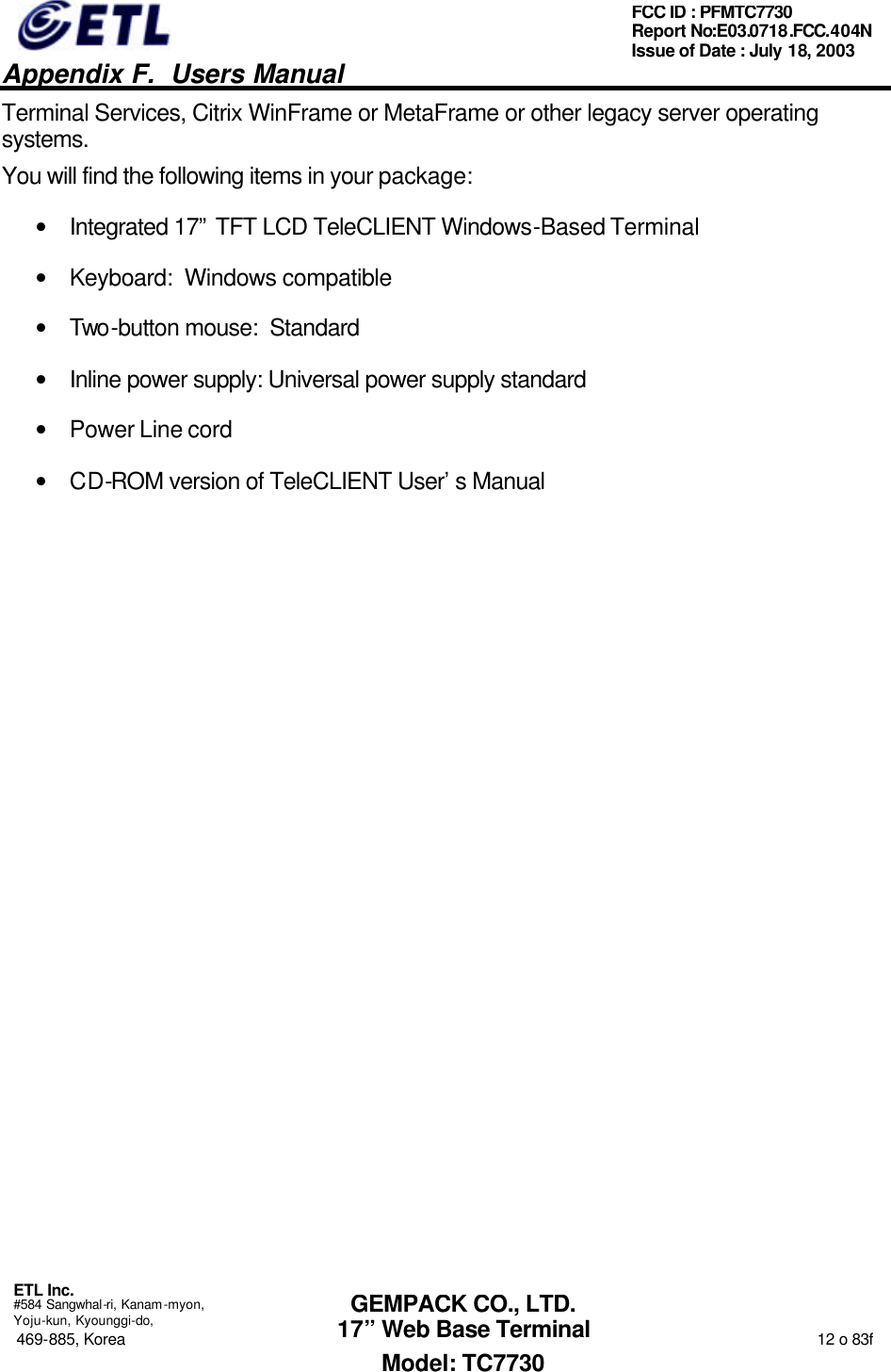   Appendix F.  Users Manual  ETL Inc.  #584 Sangwhal-ri, Kanam-myon, Yoju-kun, Kyounggi-do, 469-885, Korea                                                                                                                                                                  12 o 83f FCC ID : PFMTC7730 Report No:E03.0718.FCC.404N  Issue of Date : July 18, 2003  GEMPACK CO., LTD. 17” Web Base Terminal Model: TC7730 Terminal Services, Citrix WinFrame or MetaFrame or other legacy server operating systems. You will find the following items in your package: • Integrated 17” TFT LCD TeleCLIENT Windows-Based Terminal • Keyboard:  Windows compatible  • Two-button mouse:  Standard • Inline power supply: Universal power supply standard • Power Line cord  • CD-ROM version of TeleCLIENT User’s Manual  