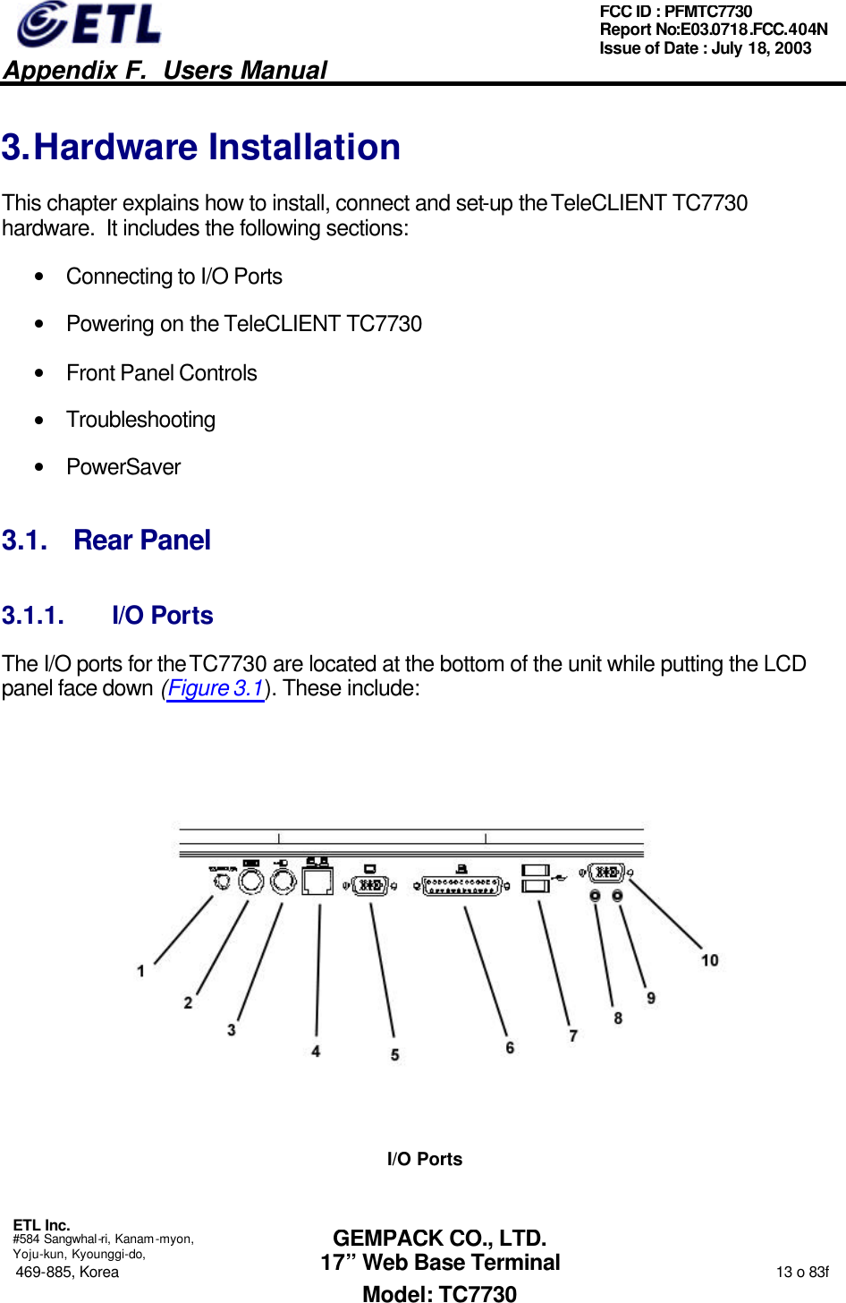   Appendix F.  Users Manual  ETL Inc.  #584 Sangwhal-ri, Kanam-myon, Yoju-kun, Kyounggi-do, 469-885, Korea                                                                                                                                                                  13 o 83f FCC ID : PFMTC7730 Report No:E03.0718.FCC.404N  Issue of Date : July 18, 2003  GEMPACK CO., LTD. 17” Web Base Terminal Model: TC7730 3. Hardware Installation This chapter explains how to install, connect and set-up the TeleCLIENT TC7730 hardware.  It includes the following sections: • Connecting to I/O Ports • Powering on the TeleCLIENT TC7730 • Front Panel Controls • Troubleshooting • PowerSaver 3.1. Rear Panel 3.1.1. I/O Ports The I/O ports for the TC7730 are located at the bottom of the unit while putting the LCD panel face down (Figure 3.1). These include:  I/O Ports 