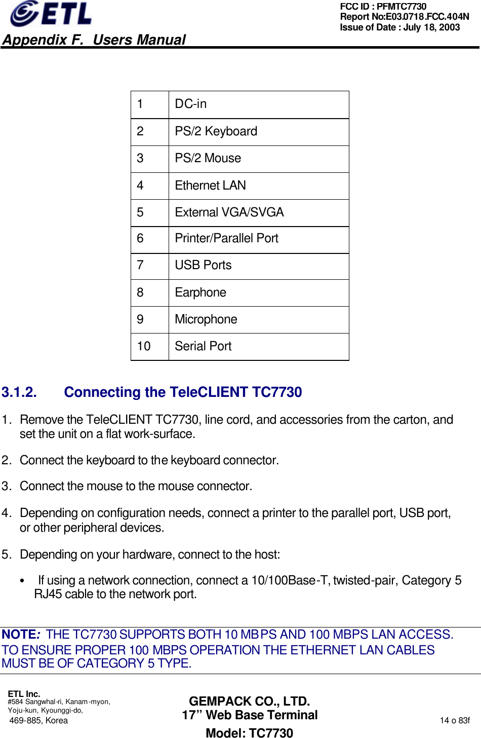   Appendix F.  Users Manual  ETL Inc.  #584 Sangwhal-ri, Kanam-myon, Yoju-kun, Kyounggi-do, 469-885, Korea                                                                                                                                                                  14 o 83f FCC ID : PFMTC7730 Report No:E03.0718.FCC.404N  Issue of Date : July 18, 2003  GEMPACK CO., LTD. 17” Web Base Terminal Model: TC7730  1 DC-in 2 PS/2 Keyboard  3 PS/2 Mouse 4 Ethernet LAN 5 External VGA/SVGA 6 Printer/Parallel Port 7 USB Ports 8 Earphone 9 Microphone 10 Serial Port 3.1.2. Connecting the TeleCLIENT TC7730 1. Remove the TeleCLIENT TC7730, line cord, and accessories from the carton, and set the unit on a flat work-surface. 2. Connect the keyboard to the keyboard connector. 3. Connect the mouse to the mouse connector. 4. Depending on configuration needs, connect a printer to the parallel port, USB port, or other peripheral devices. 5. Depending on your hardware, connect to the host: • If using a network connection, connect a 10/100Base-T, twisted-pair, Category 5 RJ45 cable to the network port. NOTE:  THE TC7730 SUPPORTS BOTH 10 MBPS AND 100 MBPS LAN ACCESS.  TO ENSURE PROPER 100 MBPS OPERATION THE ETHERNET LAN CABLES MUST BE OF CATEGORY 5 TYPE. 