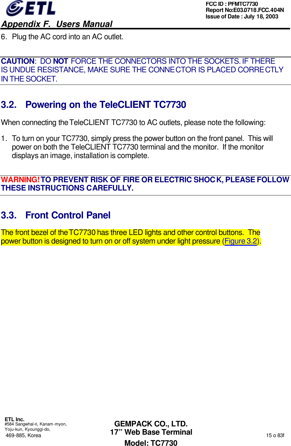   Appendix F.  Users Manual  ETL Inc.  #584 Sangwhal-ri, Kanam-myon, Yoju-kun, Kyounggi-do, 469-885, Korea                                                                                                                                                                  15 o 83f FCC ID : PFMTC7730 Report No:E03.0718.FCC.404N  Issue of Date : July 18, 2003  GEMPACK CO., LTD. 17” Web Base Terminal Model: TC7730 6. Plug the AC cord into an AC outlet. CAUTION:  DO NOT FORCE THE CONNECTORS INTO THE SOCKETS. IF THERE IS UNDUE RESISTANCE, MAKE SURE THE CONNECTOR IS PLACED CORRECTLY IN THE SOCKET. 3.2. Powering on the TeleCLIENT TC7730 When connecting the TeleCLIENT TC7730 to AC outlets, please note the following: 1. To turn on your TC7730, simply press the power button on the front panel.  This will power on both the TeleCLIENT TC7730 terminal and the monitor.  If the monitor displays an image, installation is complete. WARNING! TO PREVENT RISK OF FIRE OR ELECTRIC SHOCK, PLEASE FOLLOW THESE INSTRUCTIONS CAREFULLY. 3.3. Front Control Panel The front bezel of the TC7730 has three LED lights and other control buttons.  The power button is designed to turn on or off system under light pressure (Figure 3.2). 