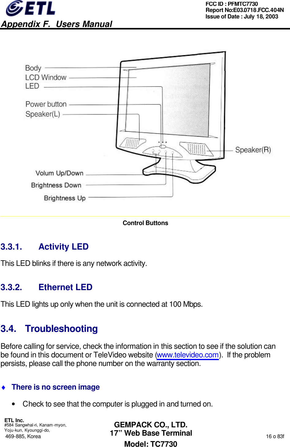   Appendix F.  Users Manual  ETL Inc.  #584 Sangwhal-ri, Kanam-myon, Yoju-kun, Kyounggi-do, 469-885, Korea                                                                                                                                                                  16 o 83f FCC ID : PFMTC7730 Report No:E03.0718.FCC.404N  Issue of Date : July 18, 2003  GEMPACK CO., LTD. 17” Web Base Terminal Model: TC7730  Control Buttons 3.3.1. Activity LED This LED blinks if there is any network activity. 3.3.2. Ethernet LED This LED lights up only when the unit is connected at 100 Mbps. 3.4. Troubleshooting Before calling for service, check the information in this section to see if the solution can be found in this document or TeleVideo website (www.televideo.com).  If the problem persists, please call the phone number on the warranty section. ♦ There is no screen image • Check to see that the computer is plugged in and turned on. 