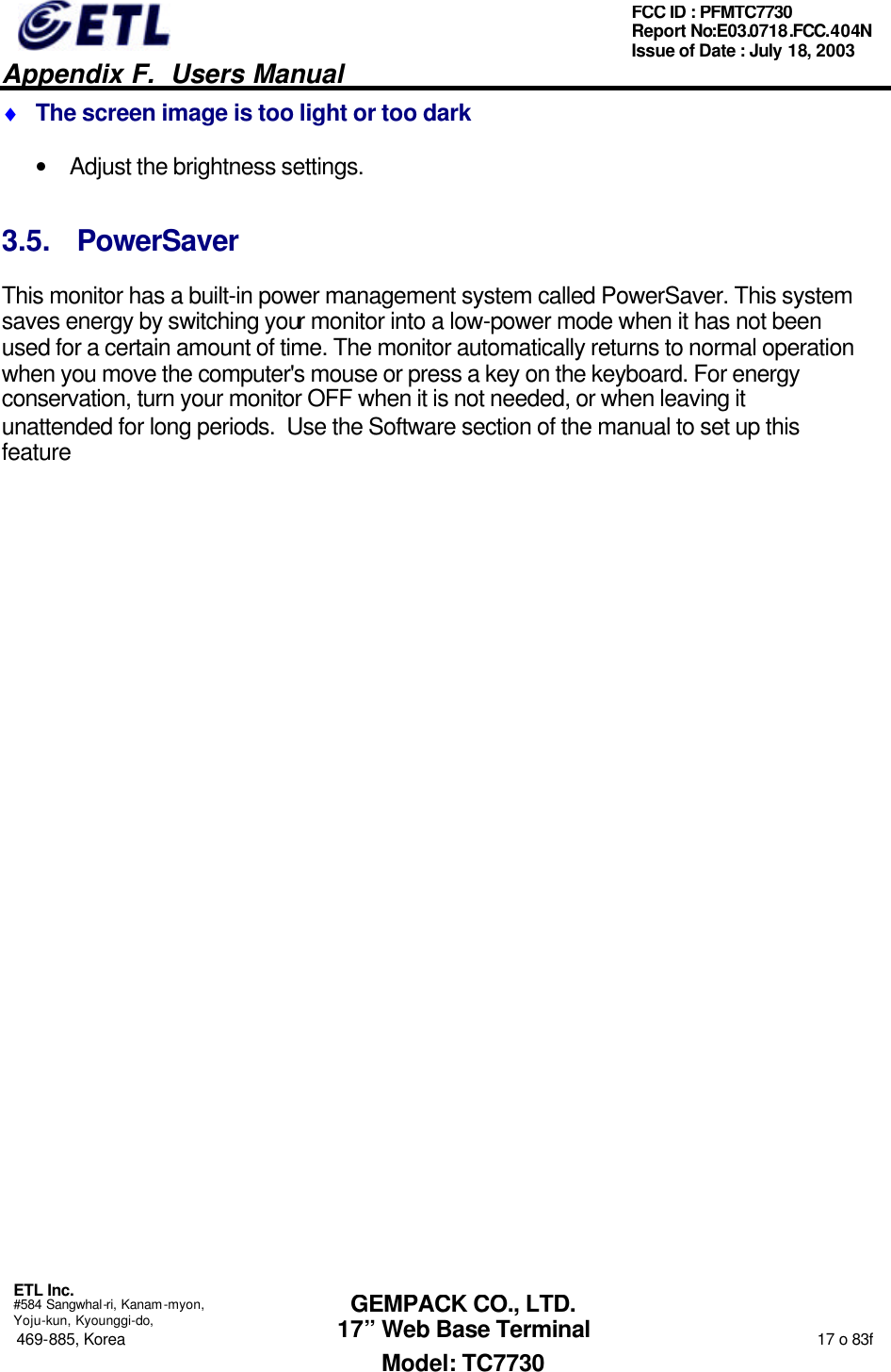   Appendix F.  Users Manual  ETL Inc.  #584 Sangwhal-ri, Kanam-myon, Yoju-kun, Kyounggi-do, 469-885, Korea                                                                                                                                                                  17 o 83f FCC ID : PFMTC7730 Report No:E03.0718.FCC.404N  Issue of Date : July 18, 2003  GEMPACK CO., LTD. 17” Web Base Terminal Model: TC7730 ♦ The screen image is too light or too dark • Adjust the brightness settings. 3.5. PowerSaver This monitor has a built-in power management system called PowerSaver. This system saves energy by switching your monitor into a low-power mode when it has not been used for a certain amount of time. The monitor automatically returns to normal operation when you move the computer&apos;s mouse or press a key on the keyboard. For energy conservation, turn your monitor OFF when it is not needed, or when leaving it unattended for long periods.  Use the Software section of the manual to set up this feature  