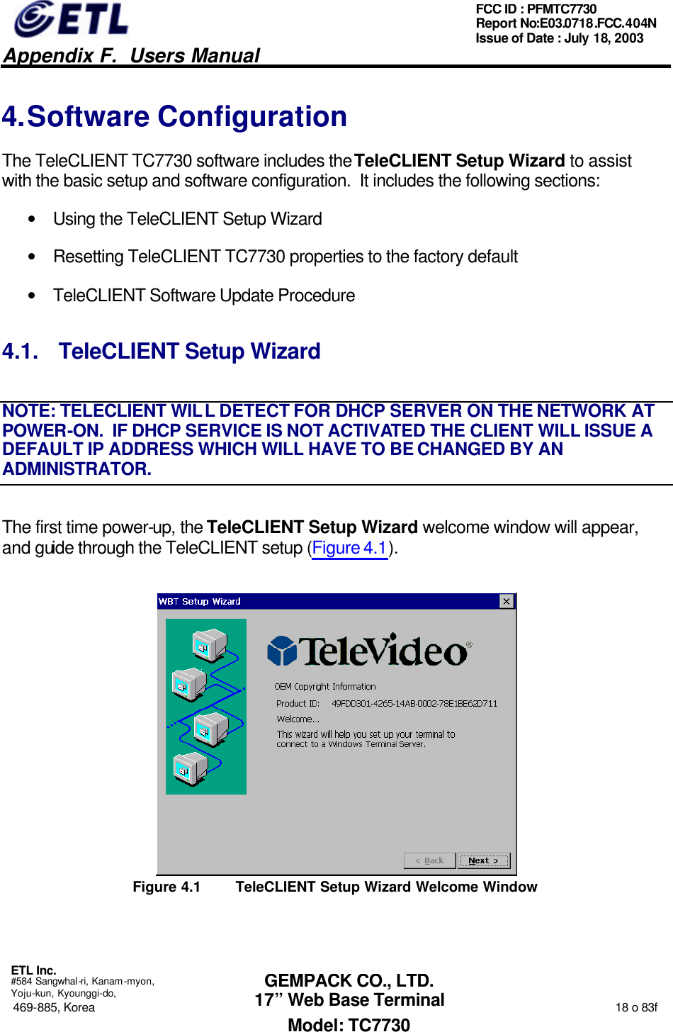   Appendix F.  Users Manual  ETL Inc.  #584 Sangwhal-ri, Kanam-myon, Yoju-kun, Kyounggi-do, 469-885, Korea                                                                                                                                                                  18 o 83f FCC ID : PFMTC7730 Report No:E03.0718.FCC.404N  Issue of Date : July 18, 2003  GEMPACK CO., LTD. 17” Web Base Terminal Model: TC7730 4. Software Configuration The TeleCLIENT TC7730 software includes the TeleCLIENT Setup Wizard to assist with the basic setup and software configuration.  It includes the following sections: • Using the TeleCLIENT Setup Wizard • Resetting TeleCLIENT TC7730 properties to the factory default • TeleCLIENT Software Update Procedure 4.1. TeleCLIENT Setup Wizard NOTE: TELECLIENT WILL DETECT FOR DHCP SERVER ON THE NETWORK AT POWER-ON.  IF DHCP SERVICE IS NOT ACTIVATED THE CLIENT WILL ISSUE A DEFAULT IP ADDRESS WHICH WILL HAVE TO BE CHANGED BY AN ADMINISTRATOR. The first time power-up, the TeleCLIENT Setup Wizard welcome window will appear, and guide through the TeleCLIENT setup (Figure 4.1).  Figure 4.1 TeleCLIENT Setup Wizard Welcome Window 