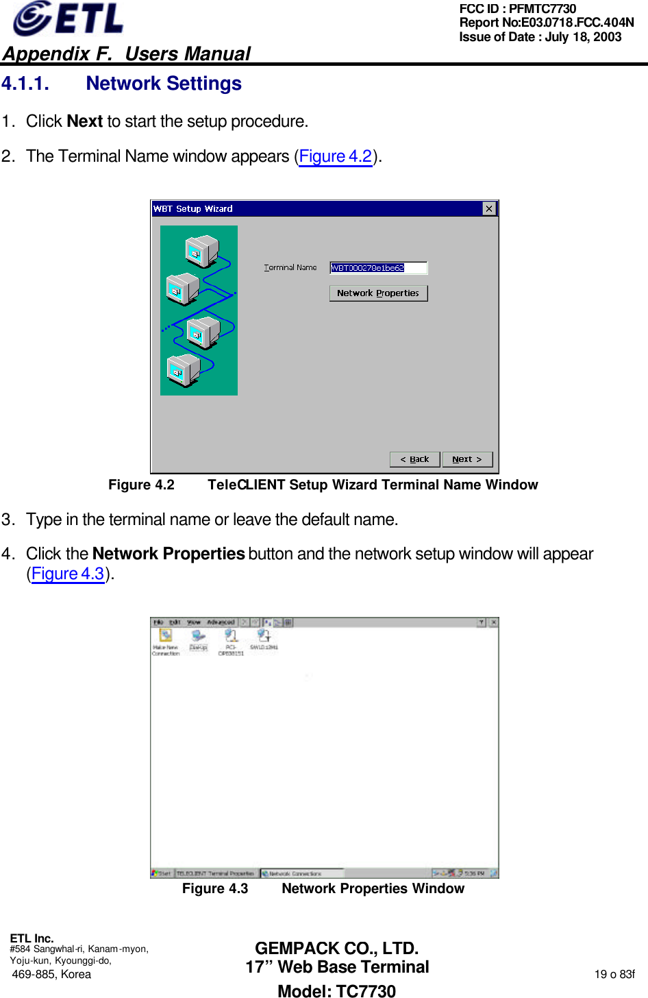   Appendix F.  Users Manual  ETL Inc.  #584 Sangwhal-ri, Kanam-myon, Yoju-kun, Kyounggi-do, 469-885, Korea                                                                                                                                                                  19 o 83f FCC ID : PFMTC7730 Report No:E03.0718.FCC.404N  Issue of Date : July 18, 2003  GEMPACK CO., LTD. 17” Web Base Terminal Model: TC7730 4.1.1. Network Settings 1. Click Next to start the setup procedure. 2. The Terminal Name window appears (Figure 4.2).  Figure 4.2 TeleCLIENT Setup Wizard Terminal Name Window 3. Type in the terminal name or leave the default name. 4. Click the Network Properties button and the network setup window will appear (Figure 4.3).  Figure 4.3 Network Properties Window 