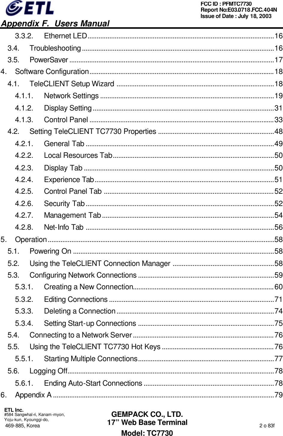   Appendix F.  Users Manual  ETL Inc.  #584 Sangwhal-ri, Kanam-myon, Yoju-kun, Kyounggi-do, 469-885, Korea                                                                                                                                                                  2 o 83f FCC ID : PFMTC7730 Report No:E03.0718.FCC.404N  Issue of Date : July 18, 2003  GEMPACK CO., LTD. 17” Web Base Terminal Model: TC7730 3.3.2. Ethernet LED.......................................................................................................16 3.4. Troubleshooting..........................................................................................................16 3.5. PowerSaver .................................................................................................................17 4. Software Configuration......................................................................................................18 4.1. TeleCLIENT Setup Wizard .......................................................................................18 4.1.1. Network Settings ................................................................................................19 4.1.2. Display Setting....................................................................................................31 4.1.3. Control Panel ......................................................................................................33 4.2. Setting TeleCLIENT TC7730 Properties ................................................................48 4.2.1. General Tab ........................................................................................................49 4.2.2. Local Resources Tab.........................................................................................50 4.2.3. Display Tab .........................................................................................................50 4.2.4. Experience Tab...................................................................................................51 4.2.5. Control Panel Tab ..............................................................................................52 4.2.6. Security Tab........................................................................................................52 4.2.7. Management Tab...............................................................................................54 4.2.8. Net-Info Tab ........................................................................................................56 5. Operation.............................................................................................................................58 5.1. Powering On ...............................................................................................................58 5.2. Using the TeleCLIENT Connection Manager ........................................................58 5.3. Configuring Network Connections ...........................................................................59 5.3.1. Creating a New Connection..............................................................................60 5.3.2. Editing Connections ...........................................................................................71 5.3.3. Deleting a Connection.......................................................................................74 5.3.4. Setting Start-up Connections ...........................................................................75 5.4. Connecting to a Network Server..............................................................................76 5.5. Using the TeleCLIENT TC7730 Hot Keys ..............................................................76 5.5.1. Starting Multiple Connections...........................................................................77 5.6. Logging Off..................................................................................................................78 5.6.1. Ending Auto-Start Connections ........................................................................78 6. Appendix A ..........................................................................................................................79 