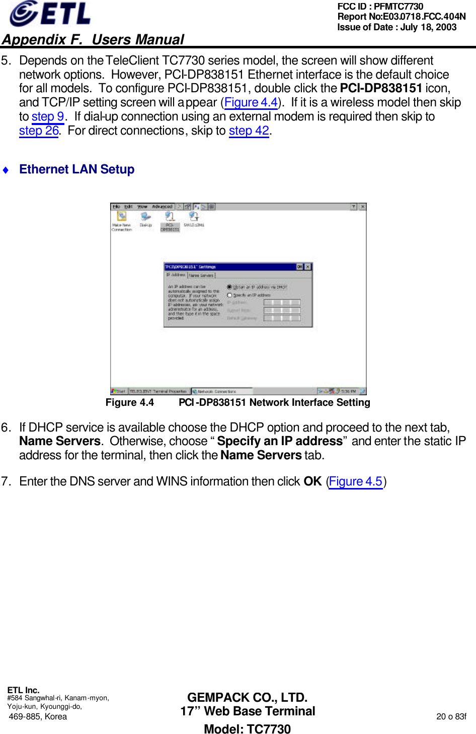   Appendix F.  Users Manual  ETL Inc.  #584 Sangwhal-ri, Kanam-myon, Yoju-kun, Kyounggi-do, 469-885, Korea                                                                                                                                                                  20 o 83f FCC ID : PFMTC7730 Report No:E03.0718.FCC.404N  Issue of Date : July 18, 2003  GEMPACK CO., LTD. 17” Web Base Terminal Model: TC7730 5. Depends on the TeleClient TC7730 series model, the screen will show different network options.  However, PCI-DP838151 Ethernet interface is the default choice for all models.  To configure PCI-DP838151, double click the PCI-DP838151 icon, and TCP/IP setting screen will appear (Figure 4.4).  If it is a wireless model then skip to step 9.  If dial-up connection using an external modem is required then skip to step 26.  For direct connections, skip to step 42. ♦ Ethernet LAN Setup  Figure 4.4 PCI -DP838151 Network Interface Setting 6. If DHCP service is available choose the DHCP option and proceed to the next tab, Name Servers.  Otherwise, choose “Specify an IP address” and enter the static IP address for the terminal, then click the Name Servers tab. 7. Enter the DNS server and WINS information then click OK (Figure 4.5) 