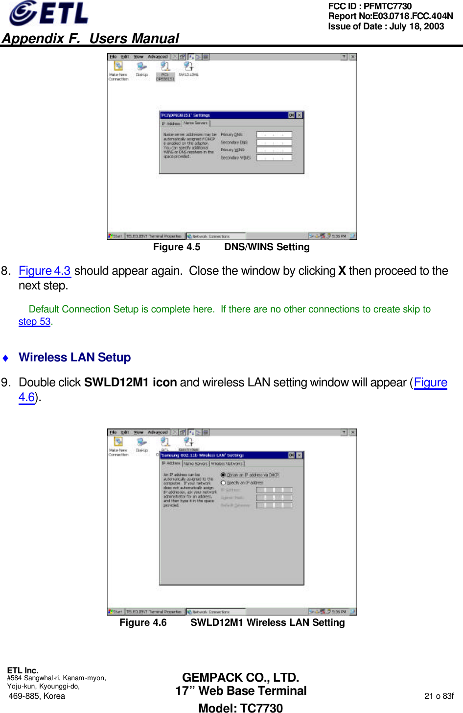   Appendix F.  Users Manual  ETL Inc.  #584 Sangwhal-ri, Kanam-myon, Yoju-kun, Kyounggi-do, 469-885, Korea                                                                                                                                                                  21 o 83f FCC ID : PFMTC7730 Report No:E03.0718.FCC.404N  Issue of Date : July 18, 2003  GEMPACK CO., LTD. 17” Web Base Terminal Model: TC7730  Figure 4.5 DNS/WINS Setting 8. Figure 4.3 should appear again.  Close the window by clicking X then proceed to the next step.  Default Connection Setup is complete here.  If there are no other connections to create skip to step 53. ♦ Wireless LAN Setup 9. Double click SWLD12M1 icon and wireless LAN setting window will appear (Figure 4.6).  Figure 4.6 SWLD12M1 Wireless LAN Setting 