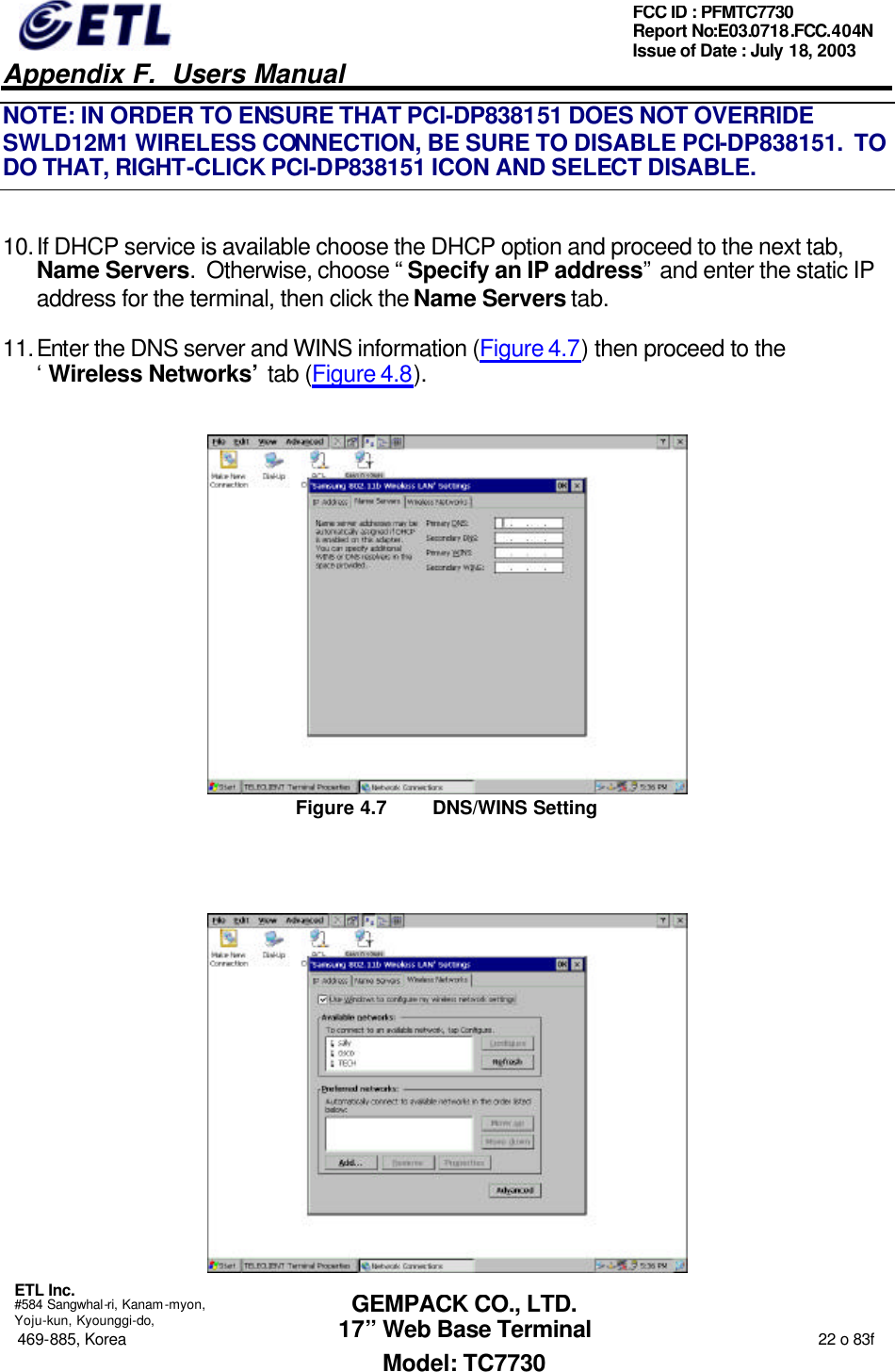   Appendix F.  Users Manual  ETL Inc.  #584 Sangwhal-ri, Kanam-myon, Yoju-kun, Kyounggi-do, 469-885, Korea                                                                                                                                                                  22 o 83f FCC ID : PFMTC7730 Report No:E03.0718.FCC.404N  Issue of Date : July 18, 2003  GEMPACK CO., LTD. 17” Web Base Terminal Model: TC7730 NOTE: IN ORDER TO ENSURE THAT PCI-DP838151 DOES NOT OVERRIDE SWLD12M1 WIRELESS CONNECTION, BE SURE TO DISABLE PCI-DP838151.  TO DO THAT, RIGHT-CLICK PCI-DP838151 ICON AND SELECT DISABLE. 10. If DHCP service is available choose the DHCP option and proceed to the next tab, Name Servers.  Otherwise, choose “Specify an IP address” and enter the static IP address for the terminal, then click the Name Servers tab. 11. Enter the DNS server and WINS information (Figure 4.7) then proceed to the ‘Wireless Networks’ tab (Figure 4.8).  Figure 4.7 DNS/WINS Setting   