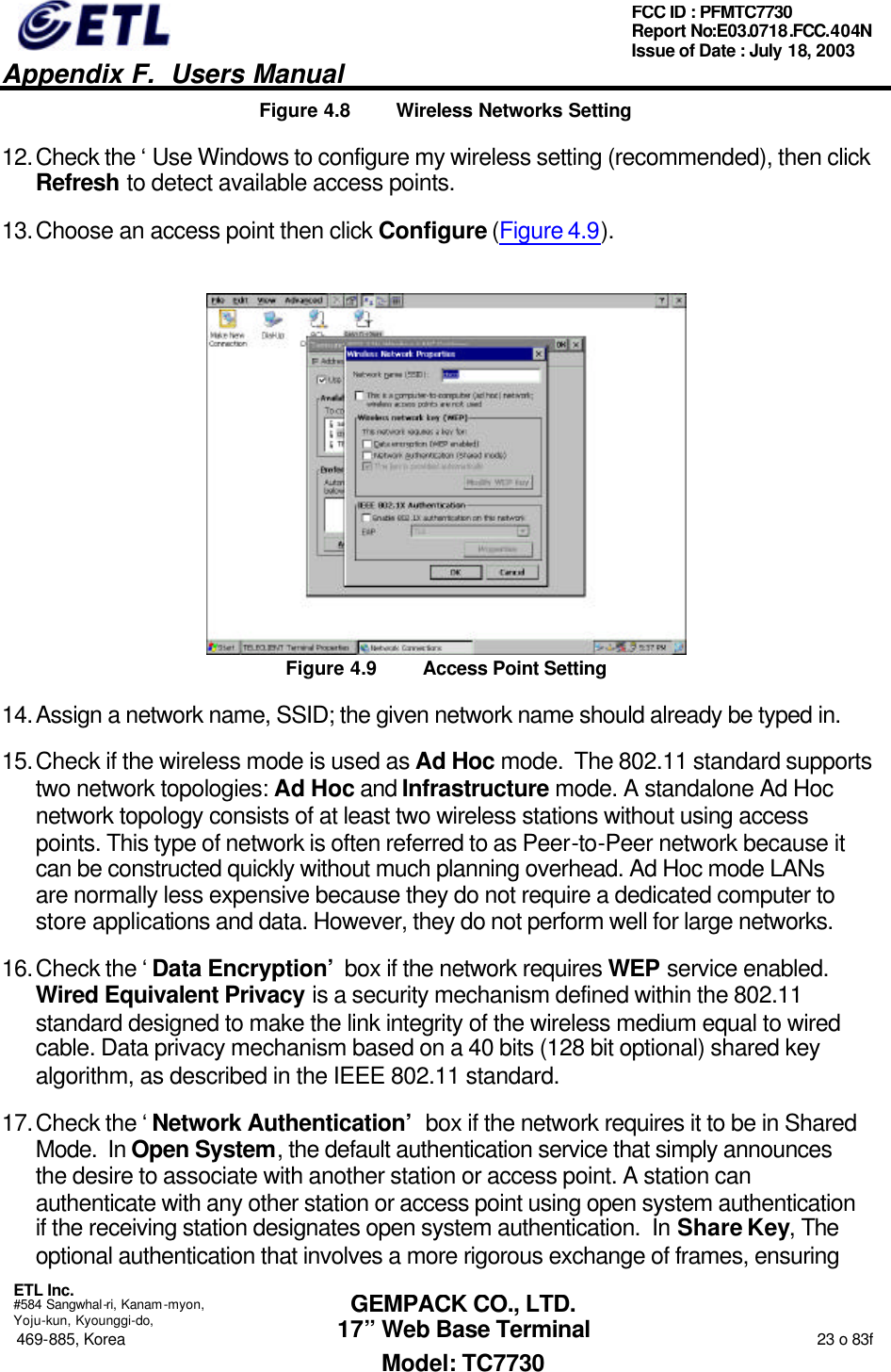   Appendix F.  Users Manual  ETL Inc.  #584 Sangwhal-ri, Kanam-myon, Yoju-kun, Kyounggi-do, 469-885, Korea                                                                                                                                                                  23 o 83f FCC ID : PFMTC7730 Report No:E03.0718.FCC.404N  Issue of Date : July 18, 2003  GEMPACK CO., LTD. 17” Web Base Terminal Model: TC7730 Figure 4.8 Wireless Networks Setting 12. Check the ‘Use Windows to configure my wireless setting (recommended), then click Refresh to detect available access points. 13. Choose an access point then click Configure (Figure 4.9).  Figure 4.9 Access Point Setting 14. Assign a network name, SSID; the given network name should already be typed in. 15. Check if the wireless mode is used as Ad Hoc mode.  The 802.11 standard supports two network topologies: Ad Hoc and Infrastructure mode. A standalone Ad Hoc network topology consists of at least two wireless stations without using access points. This type of network is often referred to as Peer-to-Peer network because it can be constructed quickly without much planning overhead. Ad Hoc mode LANs are normally less expensive because they do not require a dedicated computer to store applications and data. However, they do not perform well for large networks. 16. Check the ‘Data Encryption’ box if the network requires WEP service enabled.  Wired Equivalent Privacy is a security mechanism defined within the 802.11 standard designed to make the link integrity of the wireless medium equal to wired cable. Data privacy mechanism based on a 40 bits (128 bit optional) shared key algorithm, as described in the IEEE 802.11 standard. 17. Check the ‘Network Authentication’ box if the network requires it to be in Shared Mode.  In Open System, the default authentication service that simply announces the desire to associate with another station or access point. A station can authenticate with any other station or access point using open system authentication if the receiving station designates open system authentication.  In Share Key, The optional authentication that involves a more rigorous exchange of frames, ensuring 