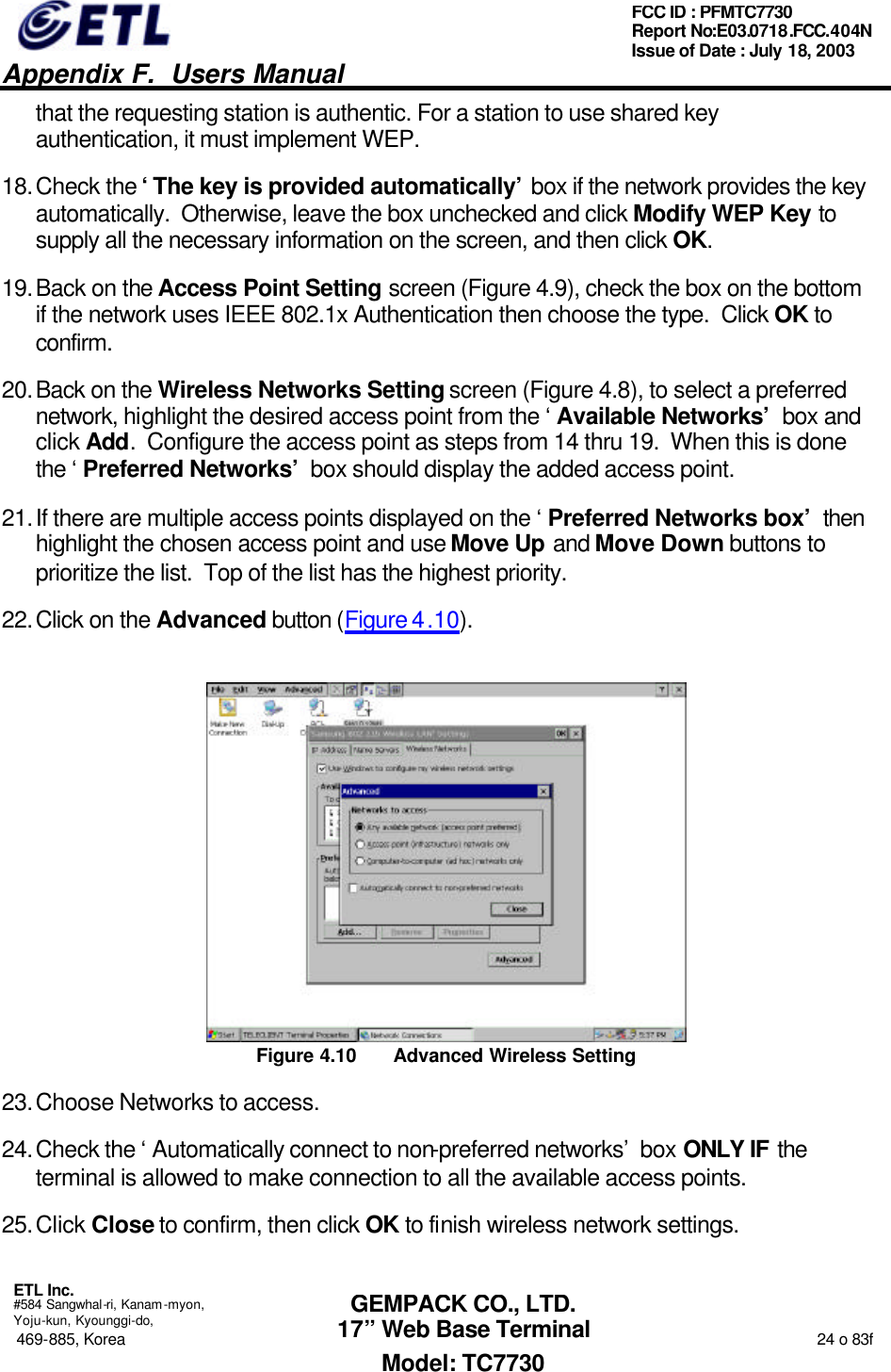   Appendix F.  Users Manual  ETL Inc.  #584 Sangwhal-ri, Kanam-myon, Yoju-kun, Kyounggi-do, 469-885, Korea                                                                                                                                                                  24 o 83f FCC ID : PFMTC7730 Report No:E03.0718.FCC.404N  Issue of Date : July 18, 2003  GEMPACK CO., LTD. 17” Web Base Terminal Model: TC7730 that the requesting station is authentic. For a station to use shared key authentication, it must implement WEP. 18. Check the ‘The key is provided automatically’ box if the network provides the key automatically.  Otherwise, leave the box unchecked and click Modify WEP Key to supply all the necessary information on the screen, and then click OK. 19. Back on the Access Point Setting screen (Figure 4.9), check the box on the bottom if the network uses IEEE 802.1x Authentication then choose the type.  Click OK to confirm. 20. Back on the Wireless Networks Setting screen (Figure 4.8), to select a preferred network, highlight the desired access point from the ‘Available Networks’ box and click Add.  Configure the access point as steps from 14 thru 19.  When this is done the ‘Preferred Networks’ box should display the added access point. 21. If there are multiple access points displayed on the ‘Preferred Networks box’ then highlight the chosen access point and use Move Up and Move Down buttons to prioritize the list.  Top of the list has the highest priority. 22. Click on the Advanced button (Figure 4.10).  Figure 4.10 Advanced Wireless Setting 23. Choose Networks to access. 24. Check the ‘Automatically connect to non-preferred networks’ box ONLY IF the terminal is allowed to make connection to all the available access points. 25. Click Close to confirm, then click OK to finish wireless network settings. 