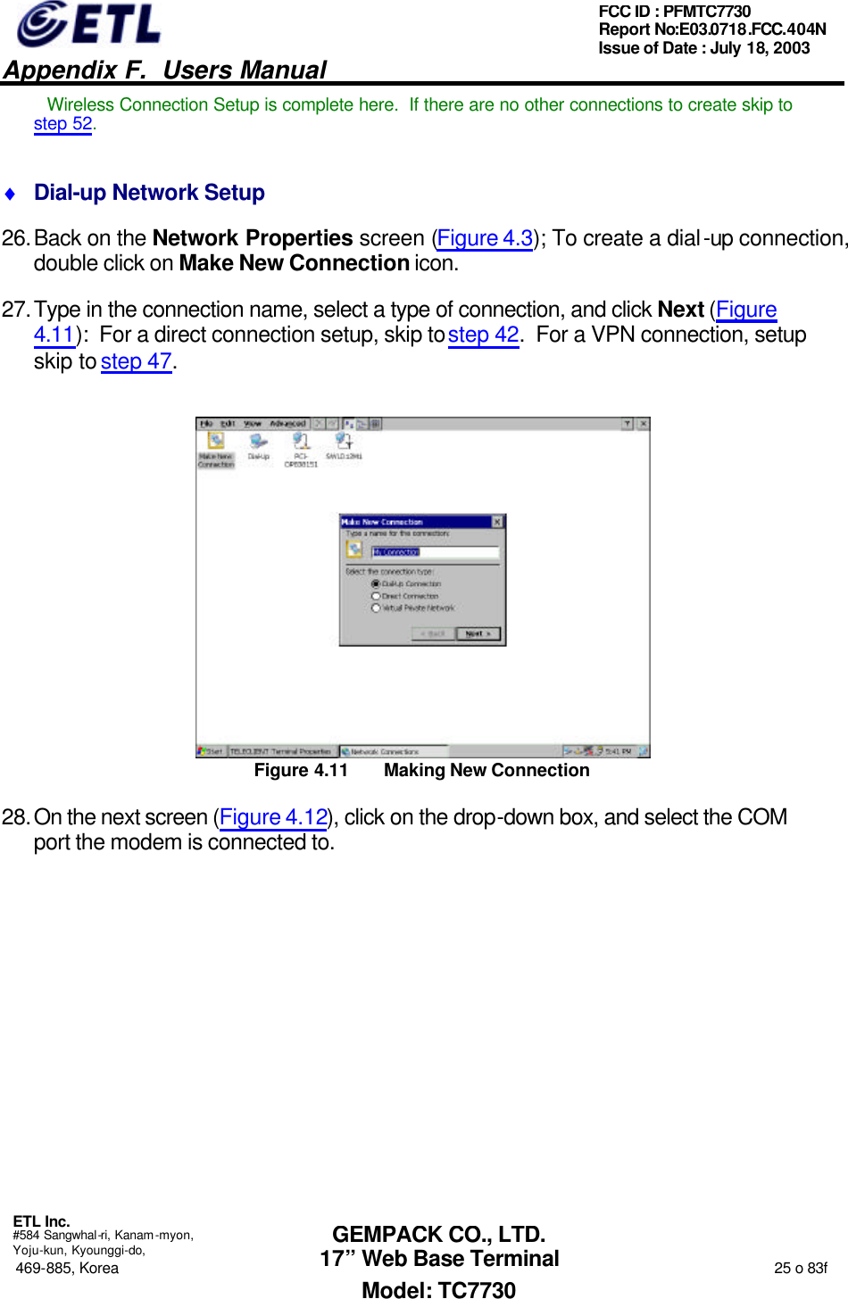   Appendix F.  Users Manual  ETL Inc.  #584 Sangwhal-ri, Kanam-myon, Yoju-kun, Kyounggi-do, 469-885, Korea                                                                                                                                                                  25 o 83f FCC ID : PFMTC7730 Report No:E03.0718.FCC.404N  Issue of Date : July 18, 2003  GEMPACK CO., LTD. 17” Web Base Terminal Model: TC7730 Wireless Connection Setup is complete here.  If there are no other connections to create skip to step 52. ♦ Dial-up Network Setup 26. Back on the Network Properties screen (Figure 4.3); To create a dial-up connection, double click on Make New Connection icon. 27. Type in the connection name, select a type of connection, and click Next (Figure 4.11):  For a direct connection setup, skip to step 42.  For a VPN connection, setup skip to step 47.  Figure 4.11 Making New Connection 28. On the next screen (Figure 4.12), click on the drop-down box, and select the COM port the modem is connected to. 