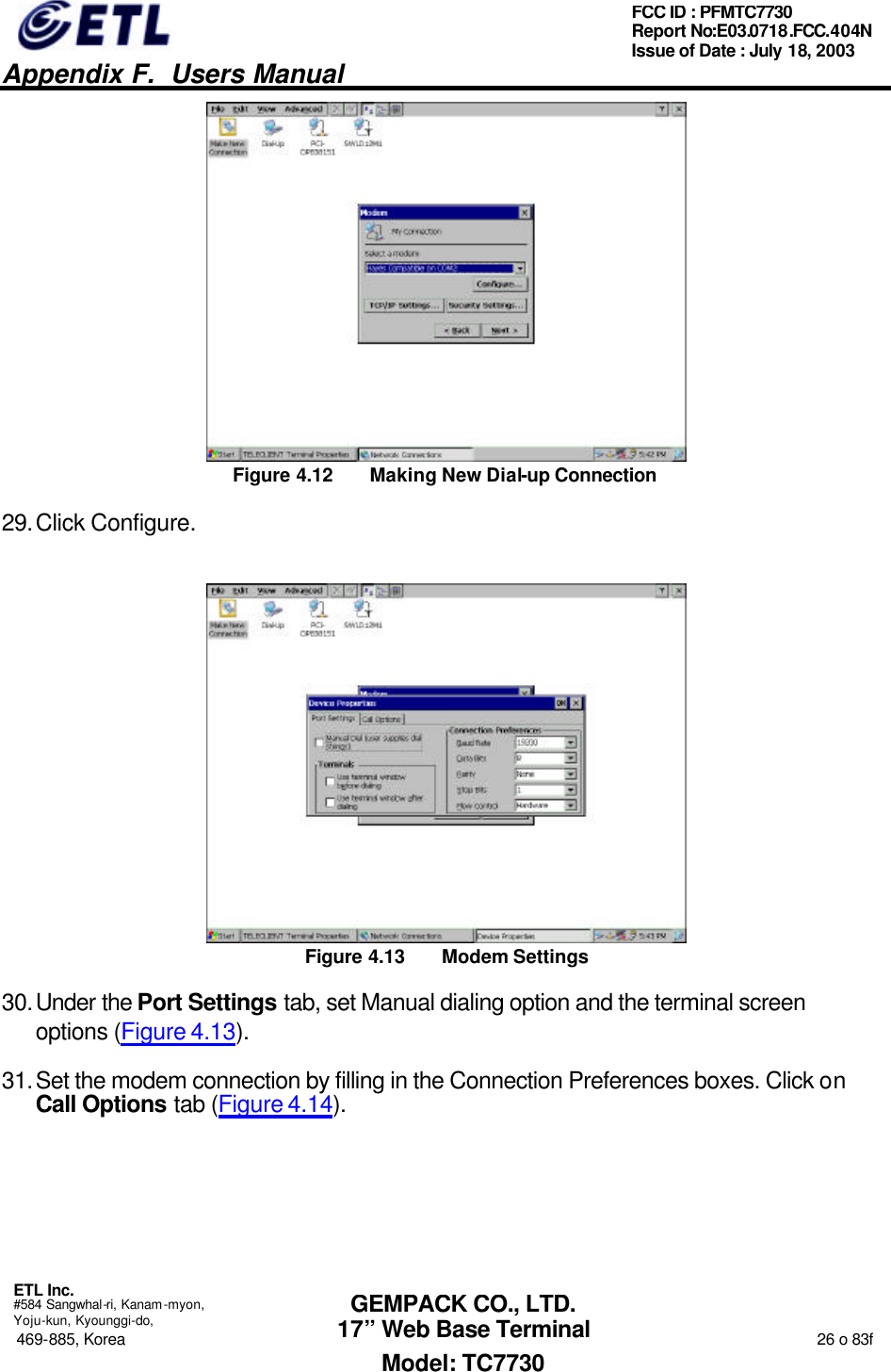   Appendix F.  Users Manual  ETL Inc.  #584 Sangwhal-ri, Kanam-myon, Yoju-kun, Kyounggi-do, 469-885, Korea                                                                                                                                                                  26 o 83f FCC ID : PFMTC7730 Report No:E03.0718.FCC.404N  Issue of Date : July 18, 2003  GEMPACK CO., LTD. 17” Web Base Terminal Model: TC7730  Figure 4.12 Making New Dial-up Connection 29. Click Configure.  Figure 4.13 Modem Settings 30. Under the Port Settings tab, set Manual dialing option and the terminal screen options (Figure 4.13). 31. Set the modem connection by filling in the Connection Preferences boxes. Click on Call Options tab (Figure 4.14). 