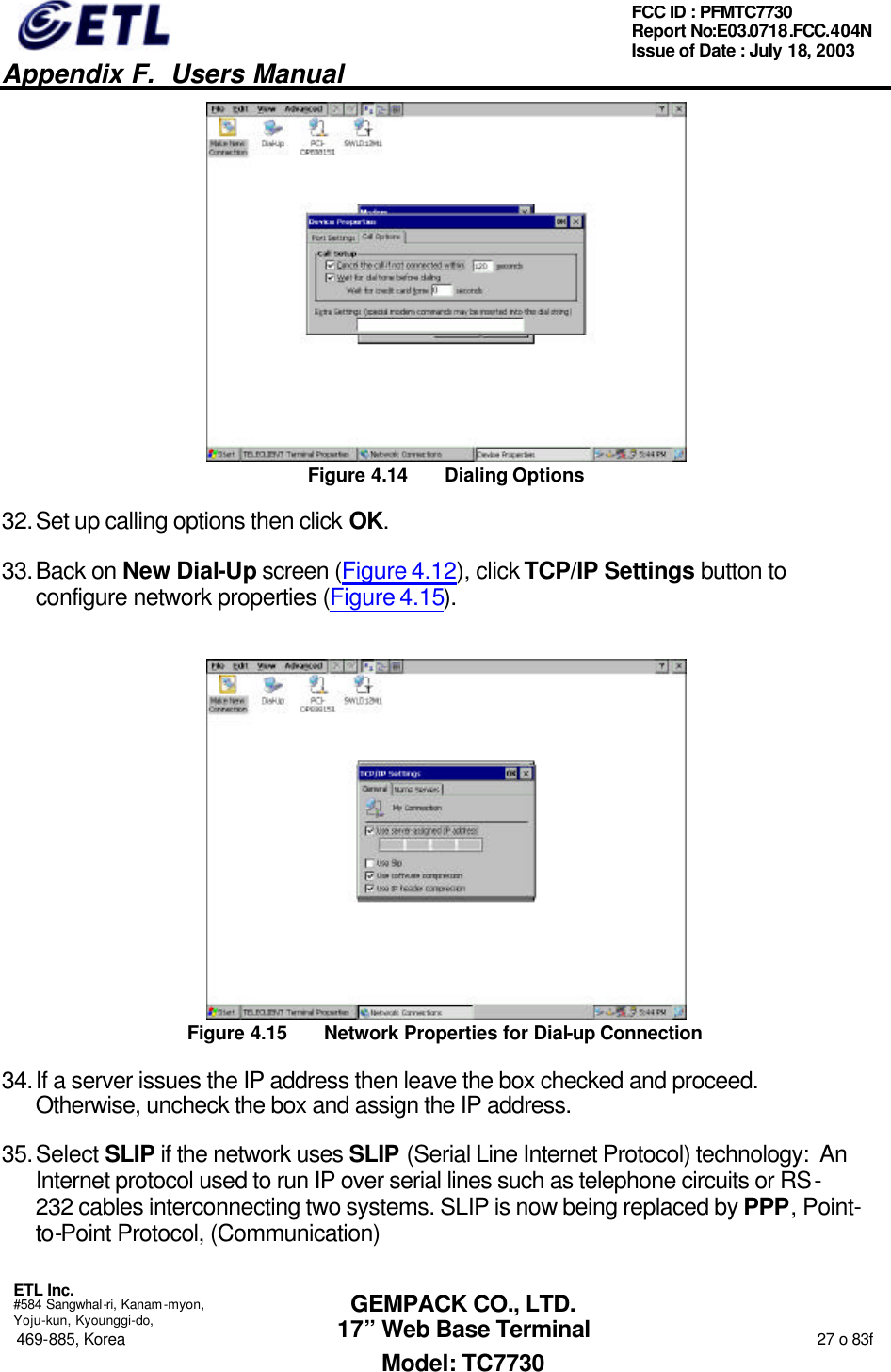   Appendix F.  Users Manual  ETL Inc.  #584 Sangwhal-ri, Kanam-myon, Yoju-kun, Kyounggi-do, 469-885, Korea                                                                                                                                                                  27 o 83f FCC ID : PFMTC7730 Report No:E03.0718.FCC.404N  Issue of Date : July 18, 2003  GEMPACK CO., LTD. 17” Web Base Terminal Model: TC7730  Figure 4.14 Dialing Options 32. Set up calling options then click OK. 33. Back on New Dial-Up screen (Figure 4.12), click TCP/IP Settings button to configure network properties (Figure 4.15).  Figure 4.15 Network Properties for Dial-up Connection 34. If a server issues the IP address then leave the box checked and proceed.  Otherwise, uncheck the box and assign the IP address. 35. Select SLIP if the network uses SLIP (Serial Line Internet Protocol) technology:  An Internet protocol used to run IP over serial lines such as telephone circuits or RS-232 cables interconnecting two systems. SLIP is now being replaced by PPP, Point-to-Point Protocol, (Communication) 