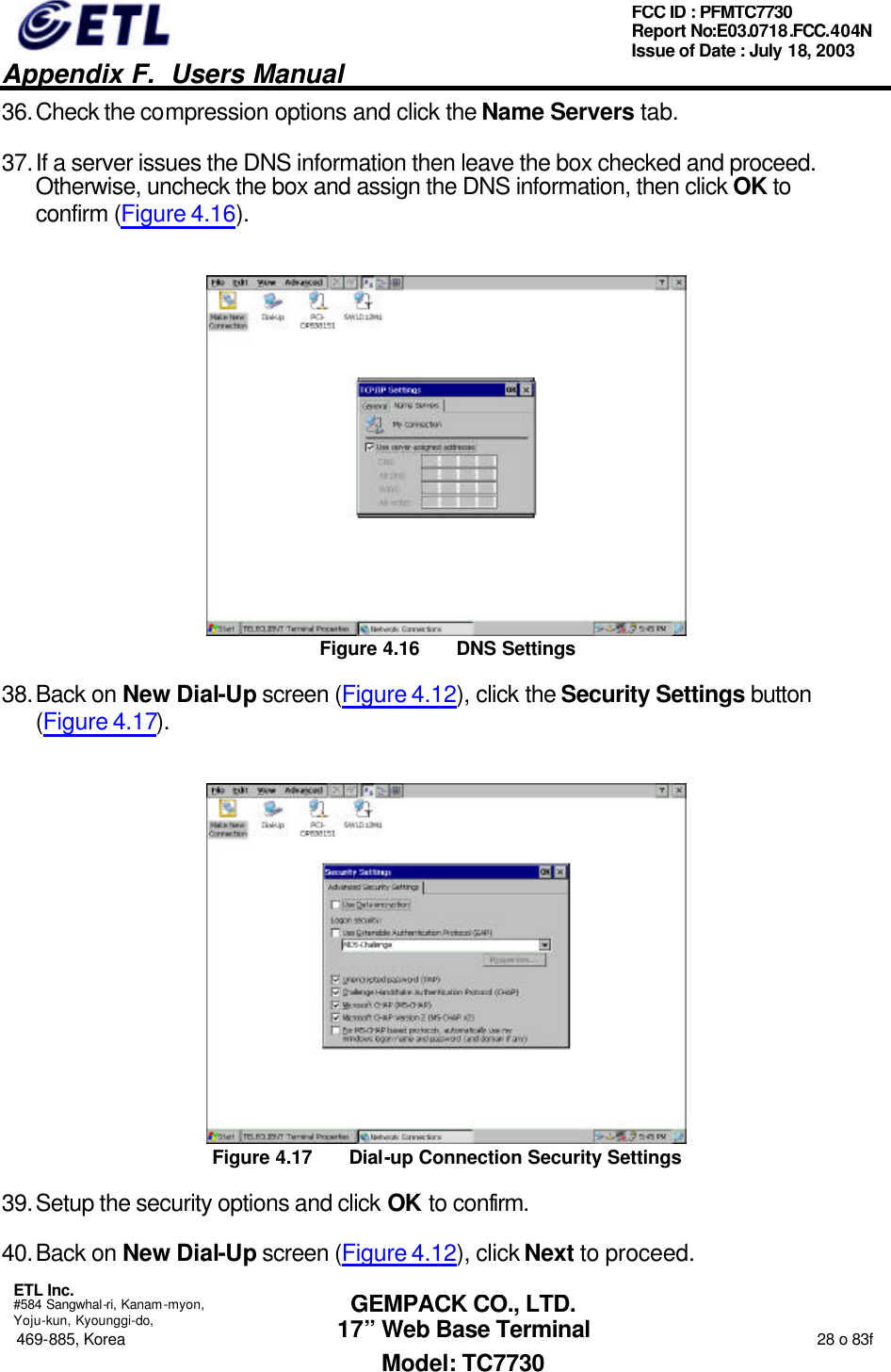   Appendix F.  Users Manual  ETL Inc.  #584 Sangwhal-ri, Kanam-myon, Yoju-kun, Kyounggi-do, 469-885, Korea                                                                                                                                                                  28 o 83f FCC ID : PFMTC7730 Report No:E03.0718.FCC.404N  Issue of Date : July 18, 2003  GEMPACK CO., LTD. 17” Web Base Terminal Model: TC7730 36. Check the compression options and click the Name Servers tab. 37. If a server issues the DNS information then leave the box checked and proceed.  Otherwise, uncheck the box and assign the DNS information, then click OK to confirm (Figure 4.16).  Figure 4.16 DNS Settings 38. Back on New Dial-Up screen (Figure 4.12), click the Security Settings button (Figure 4.17).  Figure 4.17 Dial-up Connection Security Settings 39. Setup the security options and click OK to confirm. 40. Back on New Dial-Up screen (Figure 4.12), click Next to proceed. 