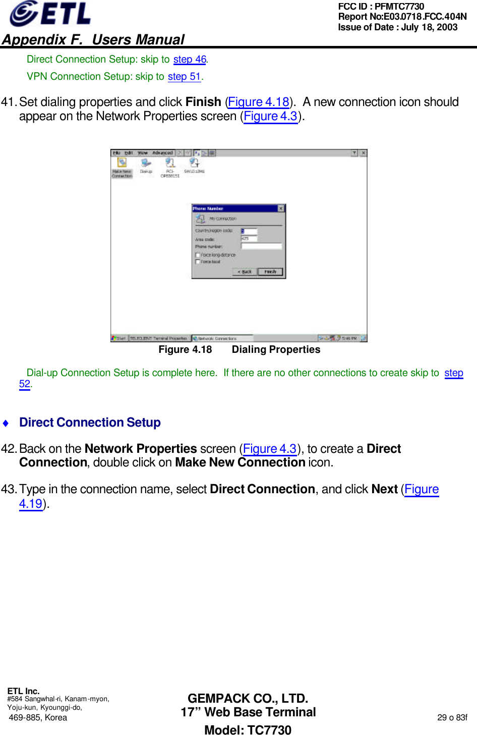   Appendix F.  Users Manual  ETL Inc.  #584 Sangwhal-ri, Kanam-myon, Yoju-kun, Kyounggi-do, 469-885, Korea                                                                                                                                                                  29 o 83f FCC ID : PFMTC7730 Report No:E03.0718.FCC.404N  Issue of Date : July 18, 2003  GEMPACK CO., LTD. 17” Web Base Terminal Model: TC7730 Direct Connection Setup: skip to step 46. VPN Connection Setup: skip to step 51. 41. Set dialing properties and click Finish (Figure 4.18).  A new connection icon should appear on the Network Properties screen (Figure 4.3).  Figure 4.18 Dialing Properties Dial-up Connection Setup is complete here.  If there are no other connections to create skip to  step 52. ♦ Direct Connection Setup 42. Back on the Network Properties screen (Figure 4.3), to create a Direct Connection, double click on Make New Connection icon. 43. Type in the connection name, select Direct Connection, and click Next (Figure 4.19). 