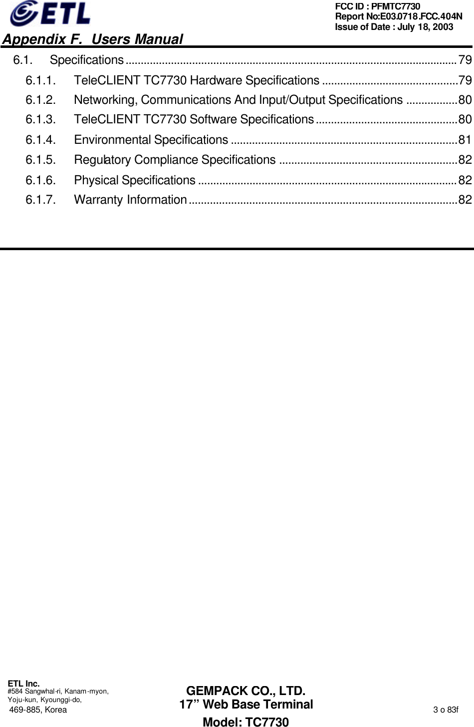   Appendix F.  Users Manual  ETL Inc.  #584 Sangwhal-ri, Kanam-myon, Yoju-kun, Kyounggi-do, 469-885, Korea                                                                                                                                                                  3 o 83f FCC ID : PFMTC7730 Report No:E03.0718.FCC.404N  Issue of Date : July 18, 2003  GEMPACK CO., LTD. 17” Web Base Terminal Model: TC7730 6.1. Specifications..............................................................................................................79 6.1.1. TeleCLIENT TC7730 Hardware Specifications .............................................79 6.1.2. Networking, Communications And Input/Output Specifications .................80 6.1.3. TeleCLIENT TC7730 Software Specifications...............................................80 6.1.4. Environmental Specifications ...........................................................................81 6.1.5. Regulatory Compliance Specifications ...........................................................82 6.1.6. Physical Specifications ......................................................................................82 6.1.7. Warranty Information.........................................................................................82   