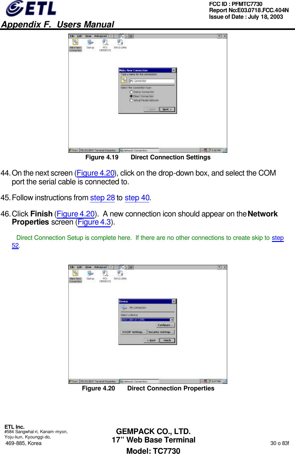   Appendix F.  Users Manual  ETL Inc.  #584 Sangwhal-ri, Kanam-myon, Yoju-kun, Kyounggi-do, 469-885, Korea                                                                                                                                                                  30 o 83f FCC ID : PFMTC7730 Report No:E03.0718.FCC.404N  Issue of Date : July 18, 2003  GEMPACK CO., LTD. 17” Web Base Terminal Model: TC7730  Figure 4.19 Direct Connection Settings 44. On the next screen (Figure 4.20), click on the drop-down box, and select the COM port the serial cable is connected to. 45. Follow instructions from step 28 to step 40. 46. Click Finish (Figure 4.20).  A new connection icon should appear on the Network Properties screen (Figure 4.3). Direct Connection Setup is complete here.  If there are no other connections to create skip to step 52.  Figure 4.20 Direct Connection Properties 