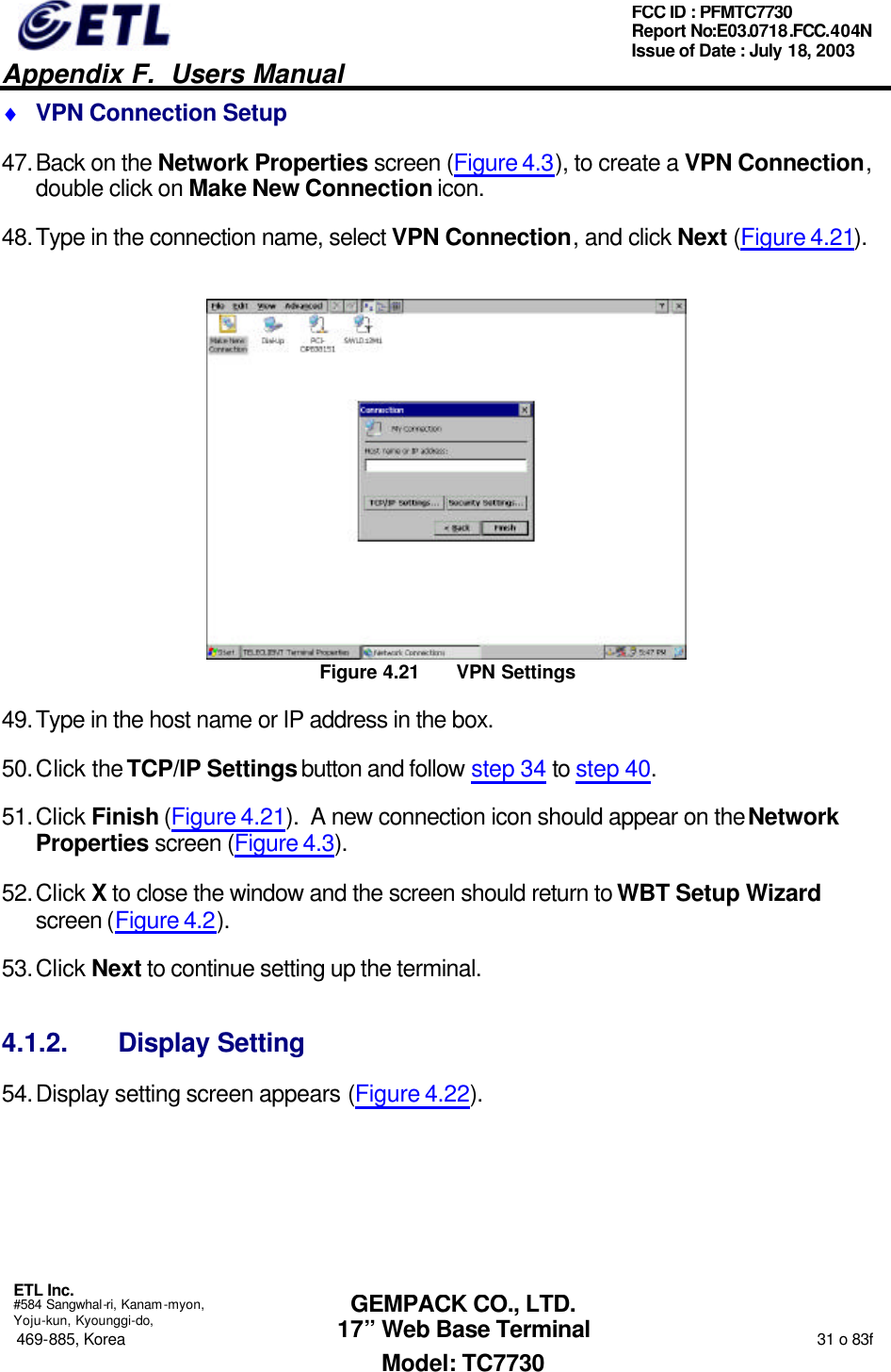   Appendix F.  Users Manual  ETL Inc.  #584 Sangwhal-ri, Kanam-myon, Yoju-kun, Kyounggi-do, 469-885, Korea                                                                                                                                                                  31 o 83f FCC ID : PFMTC7730 Report No:E03.0718.FCC.404N  Issue of Date : July 18, 2003  GEMPACK CO., LTD. 17” Web Base Terminal Model: TC7730 ♦ VPN Connection Setup 47. Back on the Network Properties screen (Figure 4.3), to create a VPN Connection, double click on Make New Connection icon. 48. Type in the connection name, select VPN Connection, and click Next (Figure 4.21).  Figure 4.21 VPN Settings 49. Type in the host name or IP address in the box. 50. Click the TCP/IP Settings button and follow step 34 to step 40. 51. Click Finish (Figure 4.21).  A new connection icon should appear on the Network Properties screen (Figure 4.3). 52. Click X to close the window and the screen should return to WBT Setup Wizard screen (Figure 4.2). 53. Click Next to continue setting up the terminal. 4.1.2. Display Setting 54. Display setting screen appears (Figure 4.22). 