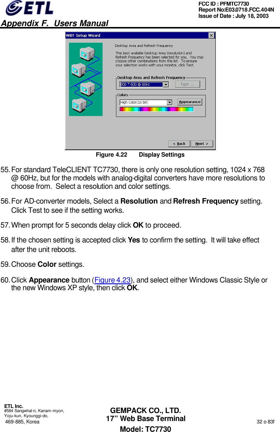   Appendix F.  Users Manual  ETL Inc.  #584 Sangwhal-ri, Kanam-myon, Yoju-kun, Kyounggi-do, 469-885, Korea                                                                                                                                                                  32 o 83f FCC ID : PFMTC7730 Report No:E03.0718.FCC.404N  Issue of Date : July 18, 2003  GEMPACK CO., LTD. 17” Web Base Terminal Model: TC7730  Figure 4.22 Display Settings 55. For standard TeleCLIENT TC7730, there is only one resolution setting, 1024 x 768 @ 60Hz, but for the models with analog-digital converters have more resolutions to choose from.  Select a resolution and color settings. 56. For AD-converter models, Select a Resolution and Refresh Frequency setting.   Click Test to see if the setting works.   57. When prompt for 5 seconds delay click OK to proceed. 58. If the chosen setting is accepted click Yes to confirm the setting.  It will take effect after the unit reboots. 59. Choose Color settings. 60. Click Appearance button (Figure 4.23), and select either Windows Classic Style or the new Windows XP style, then click OK. 