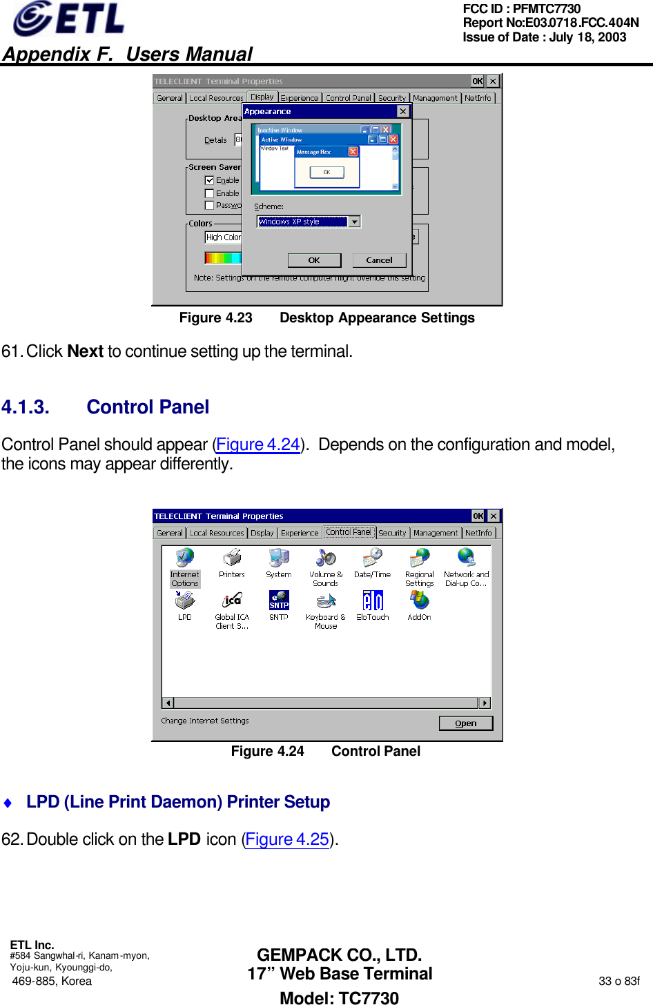   Appendix F.  Users Manual  ETL Inc.  #584 Sangwhal-ri, Kanam-myon, Yoju-kun, Kyounggi-do, 469-885, Korea                                                                                                                                                                  33 o 83f FCC ID : PFMTC7730 Report No:E03.0718.FCC.404N  Issue of Date : July 18, 2003  GEMPACK CO., LTD. 17” Web Base Terminal Model: TC7730  Figure 4.23 Desktop Appearance Settings 61. Click Next to continue setting up the terminal. 4.1.3. Control Panel Control Panel should appear (Figure 4.24).  Depends on the configuration and model, the icons may appear differently.  Figure 4.24 Control Panel ♦ LPD (Line Print Daemon) Printer Setup 62. Double click on the LPD icon (Figure 4.25).   